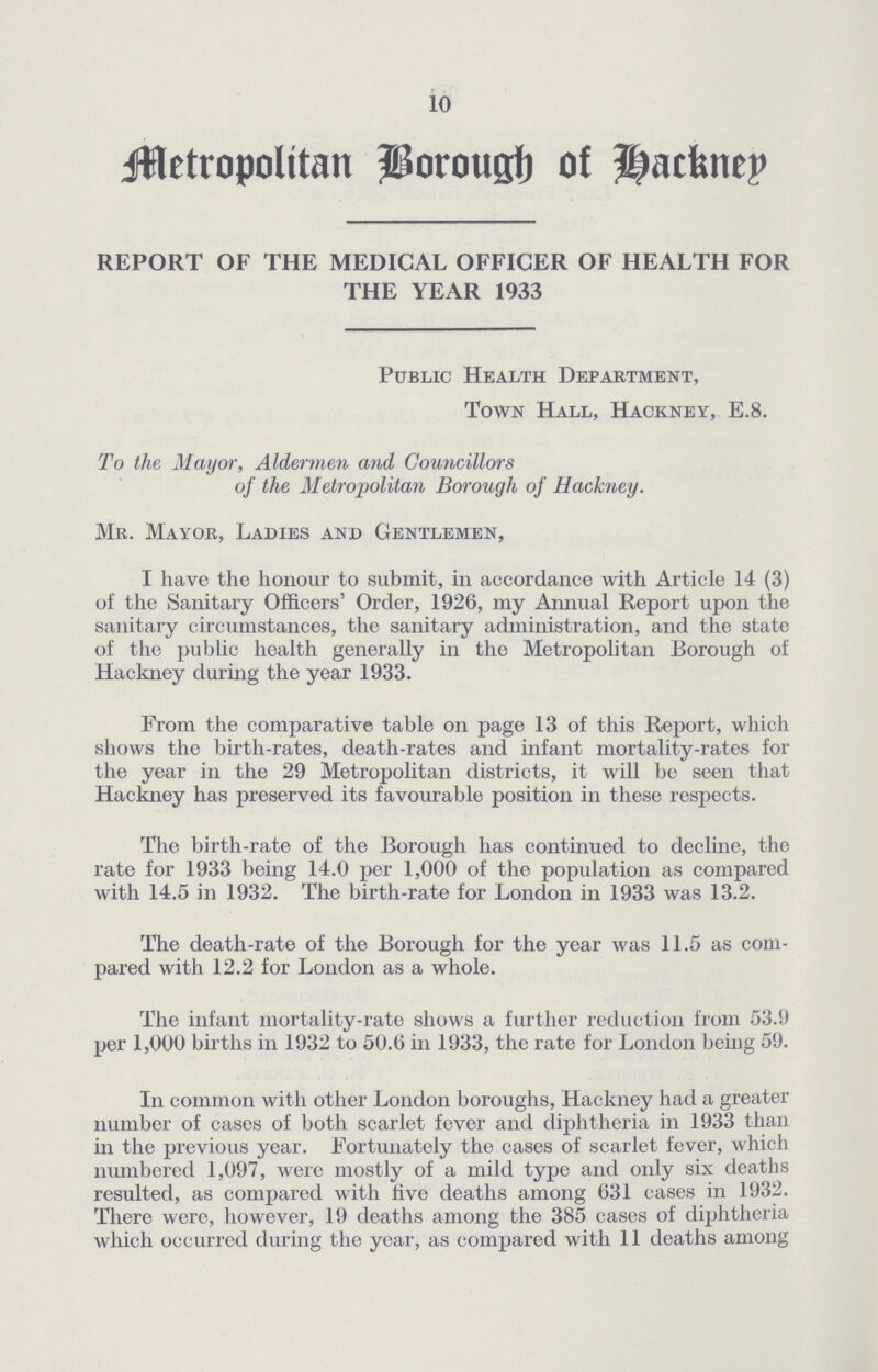 10 Metropolitan Borough of hacknep REPORT OF THE MEDICAL OFFICER OF HEALTH FOR THE YEAR 1933 Public Health Department, Town Hall, Hackney, E.8. To the Mayor, Aldermen and Councillors of the Metropolitan Borough of Hackney. Mr. Mayor, Ladies and Gentlemen, I have the honour to submit, in accordance with Article 14 (3) of the Sanitary Officers' Order, 1926, my Annual Report upon the sanitary circumstances, the sanitary administration, and the state of the public health generally in the Metropolitan Borough of Hackney during the year 1933. From the comparative table on page 13 of this Report, which shows the birth-rates, death-rates and infant mortality-rates for the year in the 29 Metropolitan districts, it will be seen that Hackney has preserved its favourable position in these respects. The birth-rate of the Borough has continued to decline, the rate for 1933 being 14.0 per 1,000 of the population as compared with 14.5 in 1932. The birth-rate for London in 1933 was 13.2. The death-rate of the Borough for the year was 11.5 as com pared with 12.2 for London as a whole. The infant mortality-rate shows a further reduction from 53.9 per 1,000 births in 1932 to 50.6 in 1933, the rate for London being 59. In common with other London boroughs, Hackney had a greater number of cases of both scarlet fever and diphtheria in 1933 than in the previous year. Fortunately the cases of scarlet fever, which numbered 1,097, were mostly of a mild type and only six deaths resulted, as compared with five deaths among 631 cases in 1932. There were, however, 19 deaths among the 385 cases of diphtheria which occurred during the year, as compared with 11 deaths among