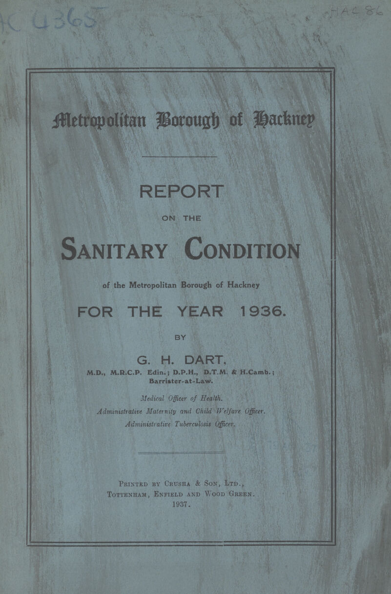 Metropolitan Borough of Hackney REPORT ON THE Sanitary Condition of the Metropolitan Borough of Hackney FOR THE YEAR 1936. BY G. H. DART, M.D., M.R.C.P. Edin.; D.P.H., D.T.M, & H.Camb.; Barrister.at.Law. Medical Officer of Health. Administrative Maternity and Child Welfare Officer. Administrative Tuberculosis Officer. Printed by Crusha & Son, Ltd., Tottenham, Enfield and Wood Green. 1937. AC 4365 .r Ac ir&*