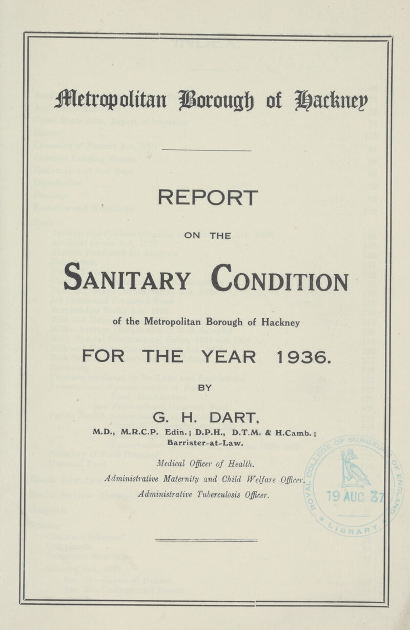 Metropolitan borough Hackney REPORT ON THE Sanitary Condition of the Metropolitan Borough of Hackney FOR THE YEAR 1936. BY G. H. DART, M.D., M.R.C.P. Edin. ; D.P.H., D.T.M, & H.Camb. ; Barrister.at.Law. Medical Officer of Health. Administrative Maternity and Child Welfare Officer. Administrative Tuberculosis Officer.