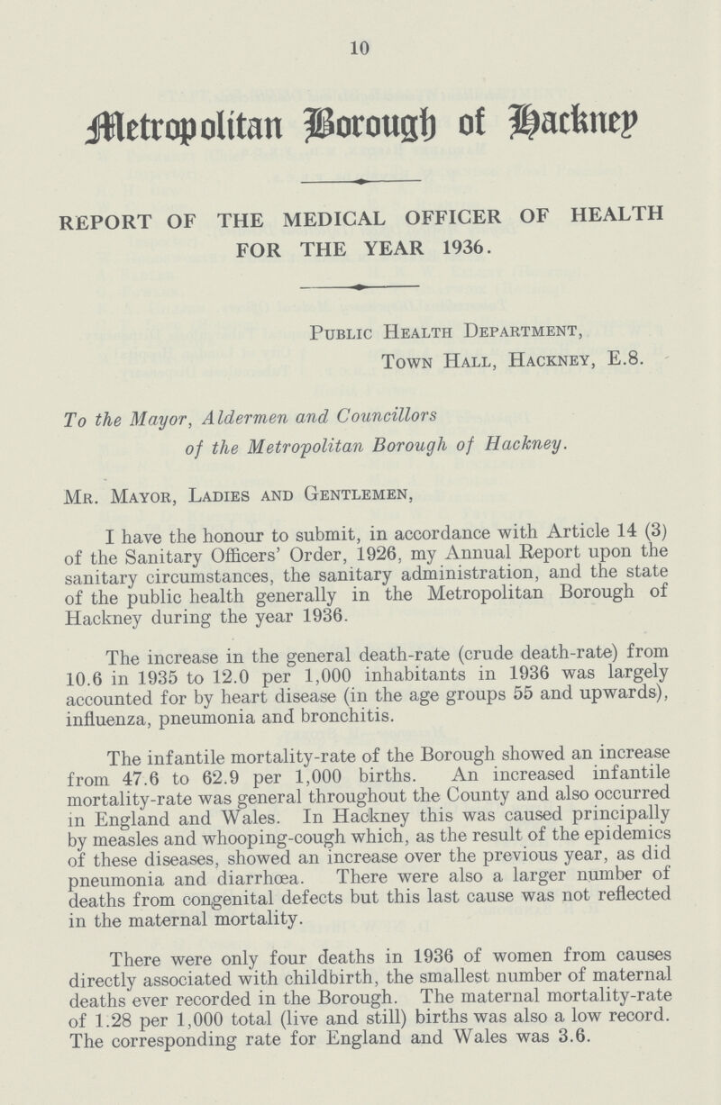 10 Metropolitan Borough of Hackney REPORT OF THE MEDICAL OFFICER OF HEALTH FOR THE YEAR 1936. Public Health Department, Town Hall, Hackney, E.8. To the Mayor, Aldermen and Councillors of the Metropolitan Borough of Hackney. Mr. Mayor, Ladies and Gentlemen, I have the honour to submit, in accordance with Article 14 (3) of the Sanitary Officers' Order, 1926, my Annual Report upon the sanitary circumstances, the sanitary administration, and the state of the public health generally in the Metropolitan Borough of Hackney during the year 1936. The increase in the general death.rate (crude death.rate) from 10.6 in 1935 to 12.0 per 1,000 inhabitants in 1936 was largely accounted for by heart disease (in the age groups 55 and upwards), influenza, pneumonia and bronchitis. The infantile mortality.rate of the Borough showed an increase from 47.6 to 62.9 per 1,000 births. An increased infantile mortality.rate was general throughout the County and also occurred in England and Wales. In Hackney this was caused principally by measles and whooping.cough which, as the result of the epidemics of these diseases, showed an increase over the previous year, as did pneumonia and diarrhoea. There were also a larger number of deaths from congenital defects but this last cause was not reflected in the maternal mortality. There were only four deaths in 1936 of women from causes directly associated with childbirth, the smallest number of maternal deaths ever recorded in the Borough. The maternal mortality.rate of 1.28 per 1,000 total (live and still) births was also a low record. The corresponding rate for England and Wales was 3.6.