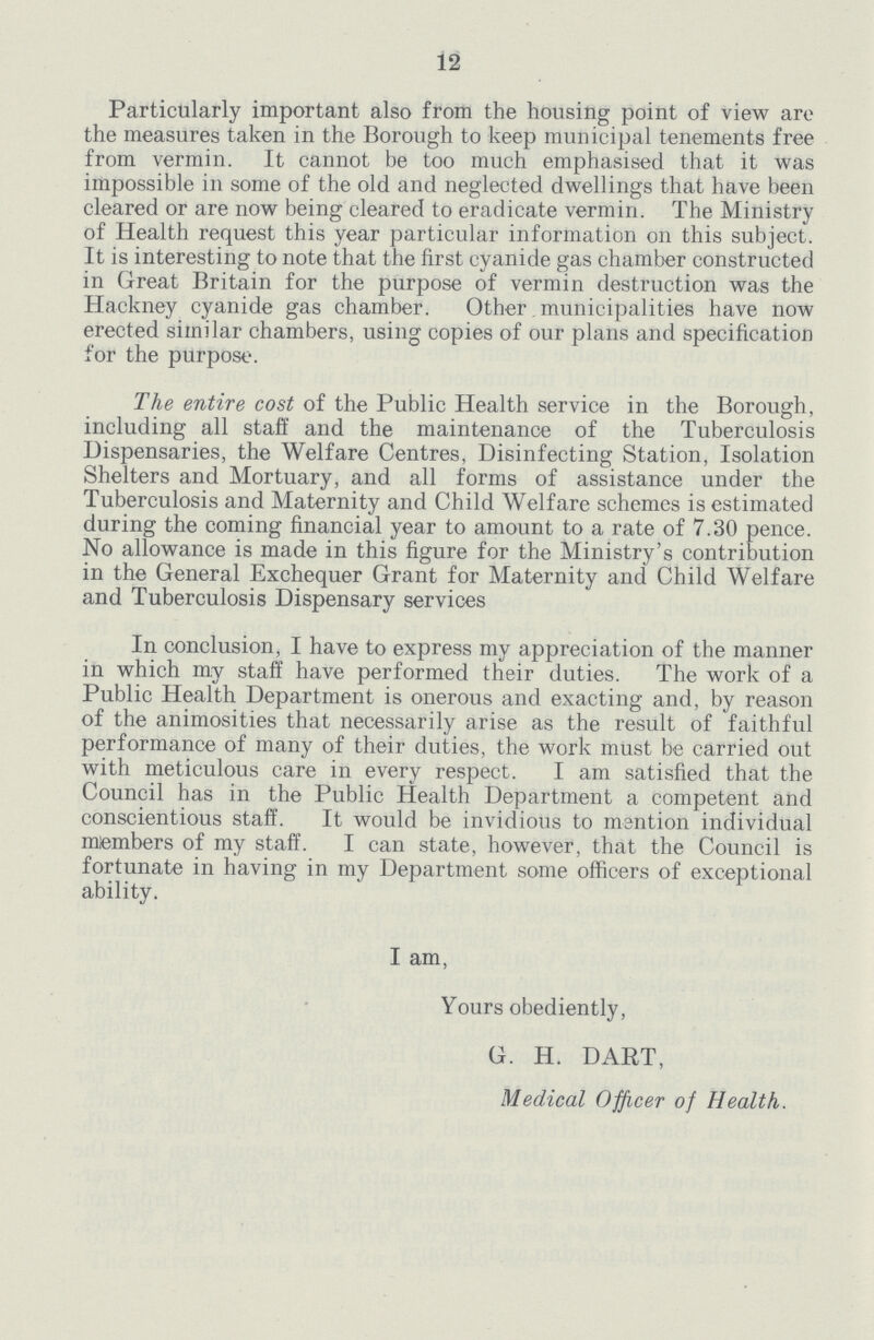 12 Particularly important also from the housing point of view are the measures taken in the Borough to keep municipal tenements free from vermin. It cannot be too much emphasised that it was impossible in some of the old and neglected dwellings that have been cleared or are now being cleared to eradicate vermin. The Ministry of Health request this year particular information on this subject. It is interesting to note that the first cyanide gas chamber constructed in Great Britain for the purpose of vermin destruction was the Hackney cyanide gas chamber. Other municipalities have now erected similar chambers, using copies of our plans and specification for the purpose. The entire cost of the Public Health service in the Borough, including all staff and the maintenance of the Tuberculosis Dispensaries, the Welfare Centres, Disinfecting Station, Isolation Shelters and Mortuary, and all forms of assistance under the Tuberculosis and Maternity and Child Welfare schemes is estimated during the coming financial year to amount to a rate of 7.30 pence. No allowance is made in this figure for the Ministry's contribution in the General Exchequer Grant for Maternity and Child Welfare and Tuberculosis Dispensary services In conclusion, I have to express my appreciation of the manner in which my staff have performed their duties. The work of a Public Health Department is onerous and exacting and, by reason of the animosities that necessarily arise as the result of faithful performance of many of their duties, the work must be carried out with meticulous care in every respect. I am satisfied that the Council has in the Public Health Department a competent and conscientious staff. It would be invidious to mention individual members of my staff. I can state, however, that the Council is fortunate in having in my Department some officers of exceptional ability. I am, Yours obediently, G. H. DART, Medical Officer of Health.