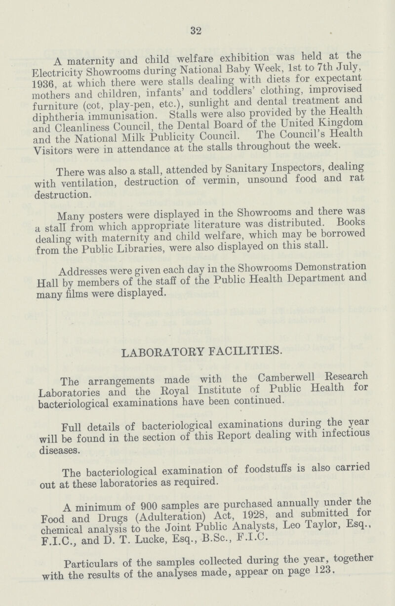 32 A maternity and child welfare exhibition was held at the Electricity Showrooms during National Baby Week, 1st to 7th July, 1936, at which there were stalls dealing with diets for expectant mothers and children, infants' and toddlers' clothing, improvised furniture (cot, play-pen, etc.), sunlight and dental treatment and diphtheria immunisation. Stalls were also provided by the Health and Cleanliness Council, the Dental Board of the United Kingdom and the National Milk Publicity Council. The Council's Health Visitors were in attendance at the stalls throughout the week. There was also a stall, attended by Sanitary Inspectors, dealing with ventilation, destruction of vermin, unsound food and rat destruction. Many posters were displayed in the Showrooms and there was a stall from which appropriate literature was distributed. Books dealing with maternity and child welfare, which may be borrowed from the Public Libraries, were also displayed on this stall. Addresses were given each day in the Showrooms Demonstration Hall by members of the staff of the Public Health Department and many films were displayed. LABORATORY FACILITIES. The arrangements made with the Camberwell Research Laboratories and the Royal Institute of Public Health for bacteriological examinations have been continued. Full details of bacteriological examinations during the year will be found in the section of this Report dealing with infectious diseases. The bacteriological examination of foodstuffs is also carried out at these laboratories as required. A minimum of 900 samples are purchased annually under the Food and Drugs (Adulteration) Act, 1928, and submitted for chemical analysis to the Joint Public Analysts, Leo Taylor, Esq., F.I.C., and D. T. Lucke, Esq., B.Sc., F.I.C. Particulars of the samples collected during the year, together with the results of the analyses made, appear on page 123.