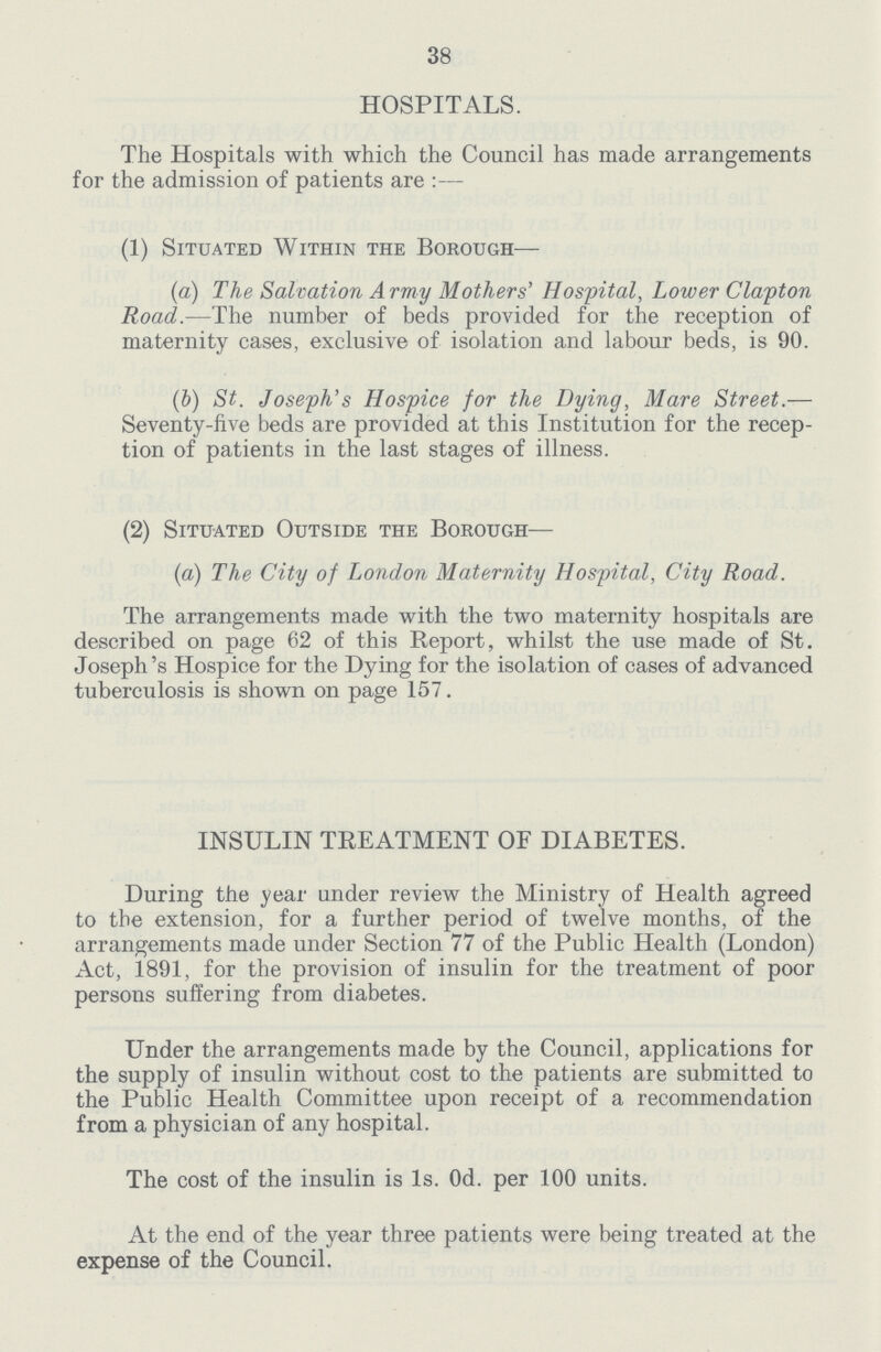 38 HOSPITALS. The Hospitals with which the Council has made arrangements for the admission of patients are :— (1) Situated Within the Borough— (a) The Salvation Army Mothers' Hospital, Lower Clapton Road.—The number of beds provided for the reception of maternity cases, exclusive of isolation and labour beds, is 90. (b) St. Joseph's Hospice for the Dying, Mare Street.— Seventy-five beds are provided at this Institution for the recep tion of patients in the last stages of illness. (2) Situated Outside the Borough— (a) The City of London Maternity Hospital, City Road. The arrangements made with the two maternity hospitals are described on page 62 of this Report, whilst the use made of St. Joseph's Hospice for the Dying for the isolation of cases of advanced tuberculosis is shown on page 157. INSULIN TREATMENT OF DIABETES. During the year under review the Ministry of Health agreed to the extension, for a further period of twelve months, of the arrangements made under Section 77 of the Public Health (London) Act, 1891, for the provision of insulin for the treatment of poor persons suffering from diabetes. Under the arrangements made by the Council, applications for the supply of insulin without cost to the patients are submitted to the Public Health Committee upon receipt of a recommendation from a physician of any hospital. The cost of the insulin is Is. Od. per 100 units. At the end of the year three patients were being treated at the expense of the Council.