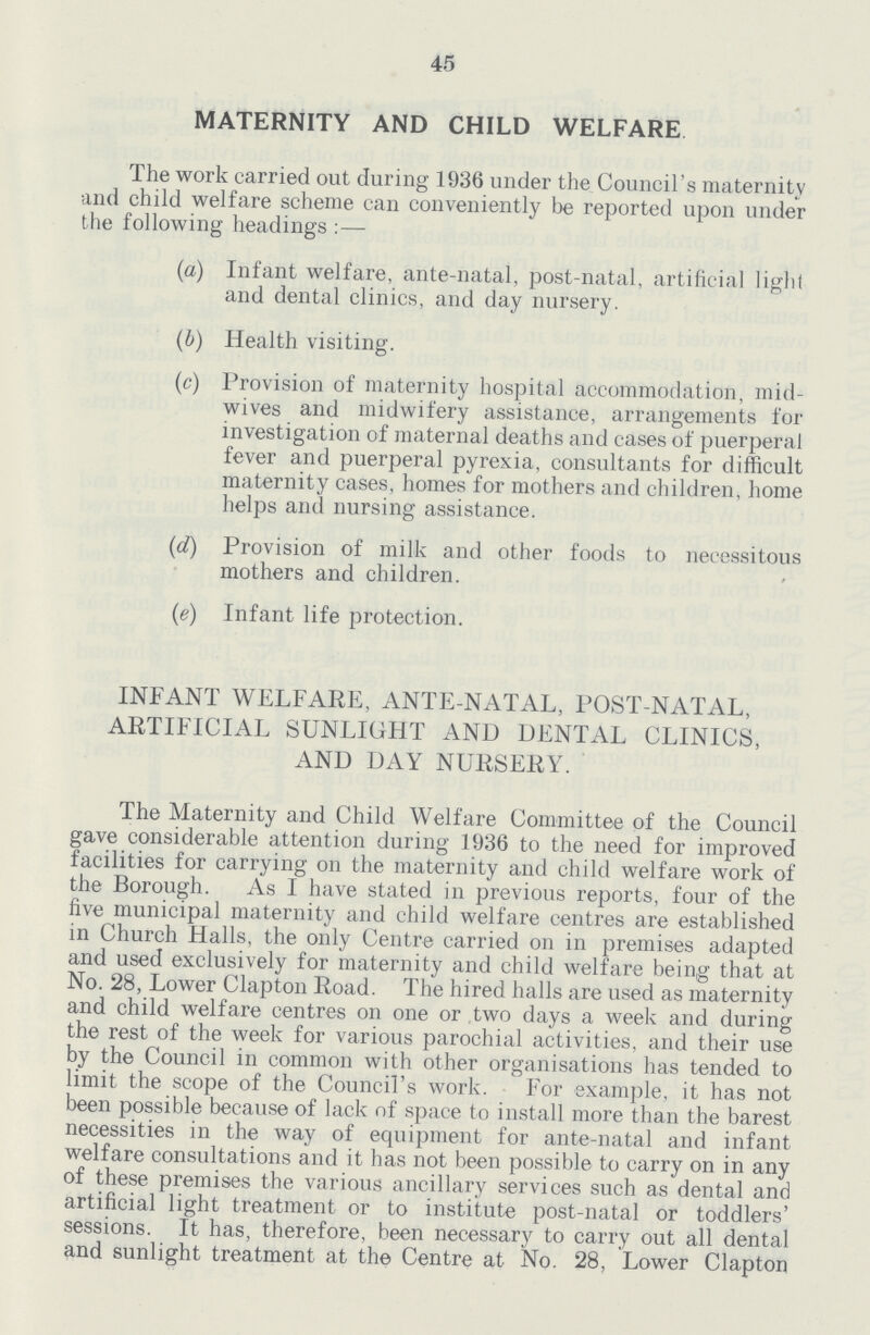 45 MATERNITY AND CHILD WELFARE The work carried out during 1936 under the Council's maternity and child welfare scheme can conveniently be reported upon under the following headings:— (a) Infant welfare, ante-natal, post-natal, artificial light and dental clinics, and day nursery. (b) Health visiting. (c) Provision of maternity hospital accommodation, mid wives and midwifery assistance, arrangements for investigation of maternal deaths and cases of puerperal fever and puerperal pyrexia, consultants for difficult maternity cases, homes for mothers and children, home helps and nursing assistance. (d) Provision of milk and other foods to necessitous mothers and children. (e) Infant life protection. INFANT WELFARE, ANTE-NATAL, POST-NATAL, ARTIFICIAL SUNLIGHT AND DENTAL CLINICS, AND DAY NURSERY. The Maternity and Child Welfare Committee of the Council gave considerable attention during 1936 to the need for improved facilities for carrying on the maternity and child welfare work of the Borough. As I have stated in previous reports, four of the five municipal maternity and child welfare centres are established in Church Halls, the only Centre carried on in premises adapted and used exclusively for maternity and child welfare being that at No. 28, Lower Clapton Road. The hired halls are used as maternity and child welfare centres on one or two days a week and during the rest of the week for various parochial activities, and their use by the Council in common with other organisations has tended to limit the scope of the Council's work. For example, it has not been possible because of lack of space to install more than the barest necessities in the way of equipment for ante-natal and infant welfare consultations and it has not been possible to carry on in any of these premises the various ancillary services such as dental and artificial light treatment or to institute post-natal or toddlers' sessions. It has, therefore, been necessary to carry out all dental and sunlight treatment at the Centre at No. 28, Lower Clapton