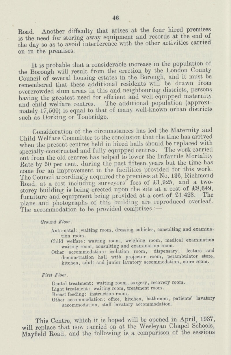 46 Road. Another difficulty that arises at the four hired premises is the need for storing away equipment and records at the end of the day so as to avoid interference with the other activities carried on in the premises. It is probable that a considerable increase in the population of the Borough will result from the erection by the London County Council of several housing estates in the Borough, and it must be remembered that these additional residents will be drawn from overcrowded slum areas in this and neighbouring districts, persons having the greatest need for efficient and well-equipped maternity and child welfare centres. The additional population (approxi mately 17,500) is equal to that of many well-known urban districts such as Dorking or Tonbridge. Consideration of the circumstances has led the Maternity and Child Welfare Committee to the conclusion that the time has arrived when the present centres held in hired halls should be replaced with specially-constructed and fully-equipped centres. The work carried out from the old centres has helped to lower the Infantile Mortality Rate by 50 per cent, during the past fifteen years but the time has come for an improvement in the facilities provided for this work. The Council accordingly acquired the premises at No. 136, Richmond Road, at a cost including surveyors' fees of £1,925, and a two storey building is being erected upon the site at a cost of £8,649, furniture and equipment being provided at a cost of £1,423. The plans and photographs of this building are reproduced overleaf. The accommodation to be provided comprises:— Ground Floor. Ante-natal: waiting room, dressing cubicles, consulting and examina tion room. Child welfare: waiting room, weighing room, medical examination waiting room, consulting and examination room. Other accommodation: isolation room, dispensary, lecture and demonstration hall with projector room, perambulator store, kitchen, adult and junior lavatory accommodation, store room. First Floor. Dental treatment: waiting room, surgery, recovery room. Light treatment: waiting room, treatment room. Breast feeding : instruction room. Other accommodation: office, kitchen, bathroom, patients' lavatory accommodation, staff lavatory accommodation. This Centre, which it is hoped will be opened in April, 1937, will replace that now carried on at the Wesley an Chapel Schools, Mayfield Road, and the following is a comparison of the sessions