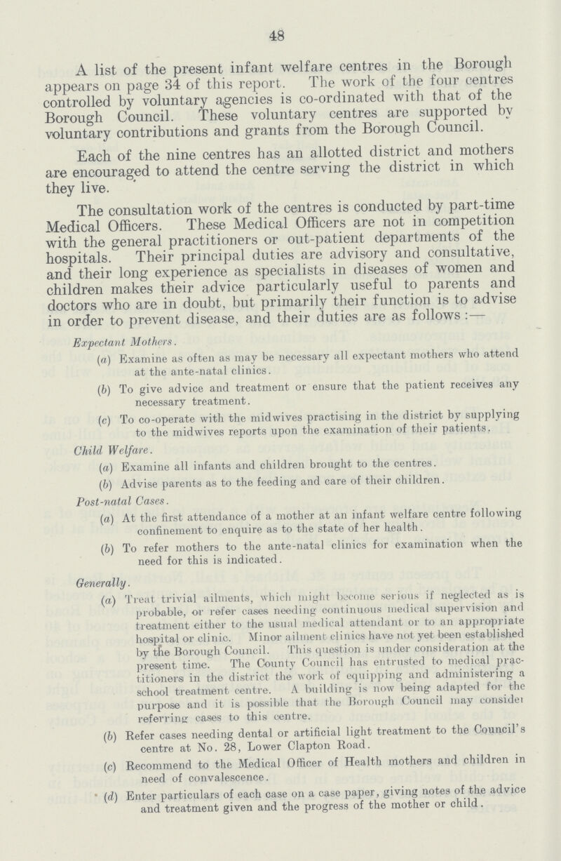 48 A list of the present infant welfare centres in the Borough appears on page 34 of this report. The work of the four centres controlled by voluntary agencies is co-ordinated with that of the Borough Council. These voluntary centres are supported by voluntary contributions and grants from the Borough Council. Each of the nine centres has an allotted district and mothers are encouraged to attend the centre serving the district in which they live. The consultation work of the centres is conducted by part-time Medical Officers. These Medical Officers are not in competition with the general practitioners or out-patient departments of the hospitals. Their principal duties are advisory and consultative, and their long experience as specialists in diseases of women and children makes their advice particularly useful to parents and doctors who are in doubt, but primarily their function is to advise in order to prevent disease, and their duties are as follows:— Expectant Mothers. (a) Examine as often as may be necessary all expectant mothers who attend at the ante-natal clinics. (b) To give advice and treatment or ensure that the patient receives any necessary treatment. (c) To co-operate with the midwives practising in the district by supplying to the midwives reports upon the examination of their patients, Child Welfare. (a) Examine all infants and children brought to the centres. (b) Advise parents as to the feeding and care of their children. Post-natal Cases. (a) At the first attendance of a mother at an infant welfare centre following confinement to enquire as to the state of her health. (b) To refer mothers to the ante-natal clinics for examination when the need for this is indicated. Generally. (a) Treat trivial ailments, which might become serious if neglected as is probable, or refer cases needing continuous medical supervision and treatment either to the usual medical attendant or to an appropriate hospital or clinic. Minor ailment clinics have not yet been established by the Borough Council. This question is under consideration at the present time. The County Council has entrusted to medical prac titioners in the district the work of equipping and administering a school treatment centre. A building is now being adapted for the purpose and it is possible that the Borough Council may consider referring cases to this centre. (b) Refer cases needing dental or artificial light treatment to the Council's centre at No. 28, Lower Clapton Road. (c) Recommend to the Medical Officer of Health mothers and children in need of convalescence. (d) Enter particulars of each case on a case paper, giving notes of the advice and treatment given and the progress of the mother or child.
