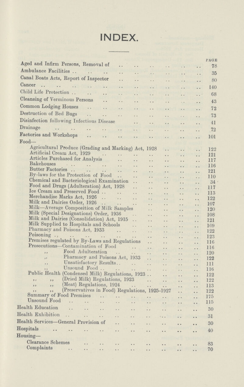 INDEX. PAGE Aged and Infirm Persons, Removal of 78 Ambulance Facilities 35 Canal Boats Acts, Report of Inspector 80 Cancer 140 Child Life Protection 68 Cleansing of Verminous Persons 43 Common Lodging Houses 72 Destruction of Bed Bugs 73 Disinfection following Infectious Disease 41 Drainage 72 Factories and Workshops 101 Food Agricultural Produce (Grading and Marking) Act, 1928 122 Artificial Cream Act, 1929 121 Articles Purchased for Analysis 117 Bakehouses 116 Butter Factories 121 By-laws for the Protection of Food 110 Chemical and Bacteriological Examination 34 Food and Drugs (Adulteration) Act, 1928 117 Ice Cream and Preserved Food 113 Merchandise Marks Act, 1926 122 Milk and Dairies Order, 1926 107 Milk—Average Composition of Milk Samples 120 Milk (Special Designations) Order, 1936 108 Milk and Dairies (Consolidation) Act, 1915 121 Milk Supplied to Hospitals and Schools 109 Pharmacy and Poisons Act, 1933 122 Poisoning 123 Premises regulated by By-Laws and Regulations 116 Prosecutions—Contamination of Food 116 ,, Food Adulteration 120 ,, Pharmacy and Poisons Act, 1933 122 ,, Unsatisfactory Results 1ll ,, Unsound Food 116 Public Health (Condensed Milk) Regulations, 1923 122 ,, ,, (Dried Milk) Regulations, 1923 122 ,, ,, (Meat) Regulations, 1924 113 ,, ,, (Preservatives in Food) Regulations, 1925-1927 122 Summary of Food Premises 175 Unsound Food 115 Health Education 30 Health Exhibition 31 Health Services—General Provision of 30 Hospitals 40 Housing— Clearance Schemes 83 Complaints 70