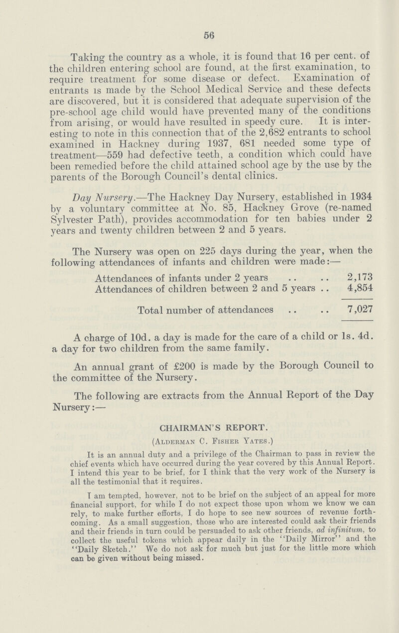 56 Taking the country as a whole, it is found that 16 per cent, of the children entering school are found, at the first examination, to require treatment for some disease or defect. Examination of entrants is made by the School Medical Service and these defects are discovered, but it is considered that adequate supervision of the pre-school age child would have prevented many of the conditions from arising, or would have resulted in speedy cure. It is inter esting to note in this connection that of the 2,682 entrants to school examined in Hackney during 1937, 681 needed some type of treatment—559 had defective teeth, a condition which could have been remedied before the child attained school age by the use by the parents of the Borough Council's dental clinics. Day Nursery.—The Hackney Day Nursery, established in 1934 by a voluntary committee at No. 85, Hackney Grove (re-named Sylvester Path), provides accommodation for ten babies under 2 years and twenty children between 2 and 5 years. The Nursery was open on 225 days during the year, when the following attendances of infants and children were made:— Attendances of infants under 2 years 2,173 Attendances of children between 2 and 5 years 4,854 Total number of attendances 7,027 A charge of lOd. a day is made for the care of a child or Is. 4d. a day for two children from the same family. An annual grant of £200 is made by the Borough Council to the committee of the Nursery. The following are extracts from the Annual Report of the Day Nursery:— CHAIRMAN'S REPORT. (Alderman C. Fisher Yates.) It is an annual duty and a privilege of the Chairman to pass in review the chief events which have occurred during the year covered by this Annual Report. I intend this year to be brief, for I think that the very work of the Nursery is all the testimonial that it requires. T am tempted, however, not to be brief on the subject of an appeal for more financial support, for while I do not expect those upon whom we know we can rely, to make further efforts, I do hope to see new sources of revenue forth coming. As a small suggestion, those who are interested could ask their friends and their friends in turn could be persuaded to ask other friends, ad infinitum, to collect the useful tokens which appear daily in the Daily Mirror and the Daily Sketch. We do not ask for much but just for the little more which can be given without being missed.
