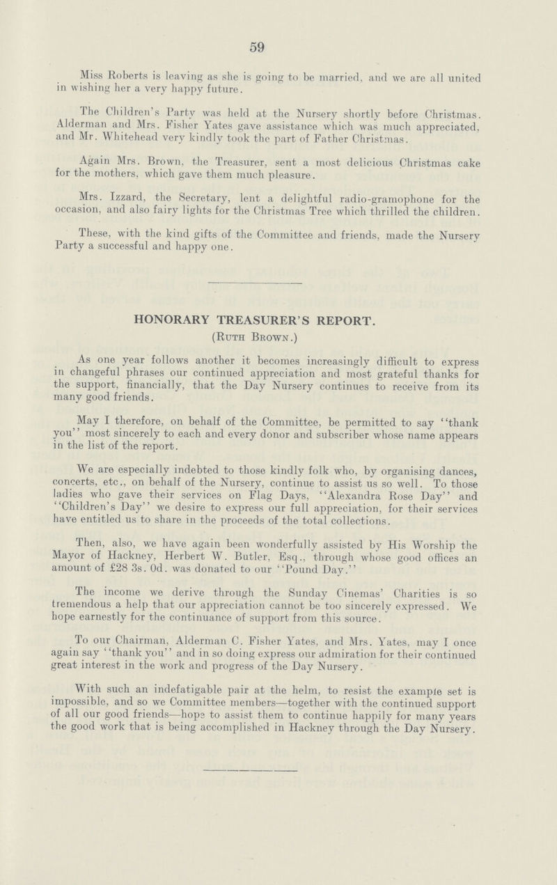 59 Miss Roberts is leaving as she is going to be married, and we are all united in wishing her a very happy future. The Children's Party was held at the Nursery shortly before Christmas. Alderman and Mrs. Fisher Yates gave assistance which was much appreciated, and Mr. Whitehead very kindly took the part of Father Christmas. Again Mrs. Brown, the Treasurer, sent a most delicious Christmas cake for the mothers, which gave them much pleasure. Mrs. Izzard, the Secretary, lent a delightful radio-gramophone for the occasion, and also fairy lights for the Christmas Tree which thrilled the children. These, with the kind gifts of the Committee and friends, made the Nursery Party a successful and happy one. HONORARY TREASURER'S REPORT. (Ruth Brown.) As one year follows another it becomes increasingly difficult to express in changeful phrases our continued appreciation and most grateful thanks for the support, financially, that the Day Nursery continues to receive from its many good friends. May I therefore, on behalf of the Committee, be permitted to say thank you most sincerely to each and every donor and subscriber whose name appears in the list of the report. We are especially indebted to those kindly folk who, by organising dances, concerts, etc., on behalf of the Nursery, continue to assist us so well. To those ladies who gave their services on Flag Days, Alexandra Rose Day and Children's Day we desire to express our full appreciation, for their services have entitled us to share in the proceeds of the total collections. Then, also, we have again been wonderfully assisted by His Worship the Mayor of Hackney, Herbert W. Butler, Esq., through whose good offices an amount of £28 3s. Od. was donated to our Pound Day. The income we derive through the Sunday Cinemas' Charities is so tremendous a help that our appreciation cannot be too sincerely expressed. We hope earnestly for the continuance of support from this source. To our Chairman, Alderman C. Fisher Yates, and Mrs. Yates, may I once again say thank you and in so doing express our admiration for their continued great interest in the work and progress of the Day Nursery. With such an indefatigable pair at the helm, to resist the example set is impossible, and so we Committee members—together with the continued support of all our good friends—hops to assist them to continue happily for many years the good work that is being accomplished in Hackney through the Day Nursery.