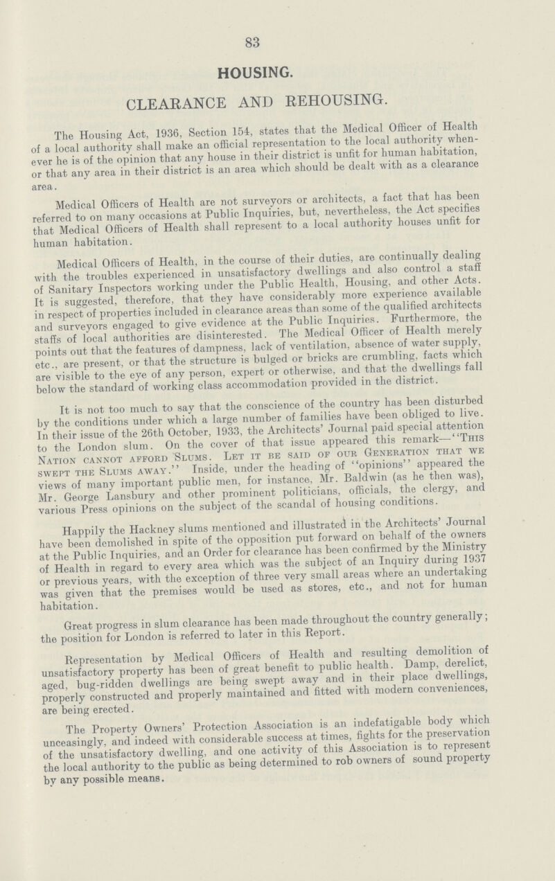 83 HOUSING. CLEARANCE AND REHOUSING. The Housing Act, 1936, Section 154, states that the Medical Officer of Health of a local authority shall make an official representation to the local authority when ever he is of the opinion that any house in their district is unfit for human habitation, or that any area in their district is an area which should be dealt with as a clearance area. Medical Officers of Health are not surveyors or architects, a fact that has been referred to on many occasions at Public Inquiries, but, nevertheless, the Act specifies that Medical Officers of Health shall represent to a local authority houses unfit for human habitation. Medical Officers of Health, in the course of their duties, are continually dealing with the troubles experienced in unsatisfactory dwellings and also control a staff of Sanitary Inspectors working under the Public Health, Housing, and other Acts. It is suggested, therefore, that they have considerably more experience available in respect of properties included in clearance areas than some of the qualified architects and surveyors engaged to give evidence at the Public Inquiries. Furthermore, the staffs of local authorities are disinterested. The Medical Officer of Health merely points out that the features of dampness, lack of ventilation, absence of water supply, etc., are present, or that the structure is bulged or bricks are crumbling, facts which are visible to the eye of any person, expert or otherwise, and that the dwellings fall below the standard of working class accommodation provided in the district. It is not too much to say that the conscience of the country has been disturbed by the conditions under which a large number of families have been obliged to live. In their issue of the 26th October, 1933, the Architects' Journal paid special attention to the London slum. On the cover of that issue appeared this remark—This Nation cannot afford Slums. Let it be said of our Generation that we swept the Slums away. Inside, under the heading of opinions appeared the views of many important public men, for instance, Mr. Baldwin (as he then was), Mr. George Lansbury and other prominent politicians, officials, the clergy, and various Press opinions on the subject of the scandal of housing conditions. Happily the Hackney slums mentioned and illustrated in the Architects' Journal have been demolished in spite of the opposition put forward on behalf of the owners at the Public Inquiries, and an Order for clearance has been confirmed by the Ministry of Health in regard to every area which was the subject of an Inquiry during 1937 or previous years, with the exception of three very small areas where an undertaking was given that the premises would be used as stores, etc., and not for human habitation. Great progress in slum clearance has been made throughout the country generally; the position for London is referred to later in this Report. Representation by Medical Officers of Health and resulting demolition of unsatisfactory property has been of great benefit to public health. Damp, derelict, aged, bug-ridden dwellings are being swept away and in their place dwellings, properly constructed and properly maintained and fitted with modern conveniences, are being erected. The Property Owners' Protection Association is an indefatigable body which unceasingly, and indeed with considerable success at times, fights for the preservation of the unsatisfactory dwelling, and one activity of this Association is to represent the local authority to the public as being determined to rob owners of sound property by any possible means.