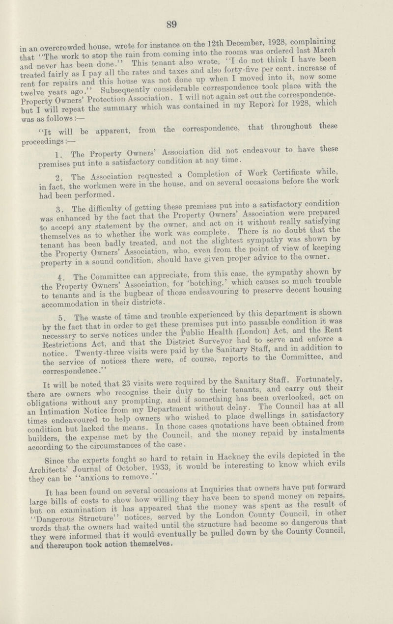 89 in an overcrowded house, wrote for instance on the 12th December, 1928, complaining that ' 'The work to stop the rain from coming into the rooms was ordered last March and never has been done. This tenant also wrote, I do not think I have been treated fairly as I pay all the rates and taxes and also forty-five per cent, increase of rent for repairs and this house was not done up when I moved into it, now some twelve years ago. Subsequently considerable correspondence took place with the Property Owners' Protection Association. I will not again set out the correspondence, but I will repeat the summary which was contained in my Report for 1928, which was as follows:— It will be apparent, from the correspondence, that throughout these proceedings 1. The Property Owners' Association did not endeavour to have these premises put into a satisfactory condition at any time. 2. The Association requested a Completion of Work Certificate while, in fact, the workmen were in the house, and on several occasions before the work had been performed. 3. The difficulty of getting these premises put into a satisfactory condition was enhanced by the fact that the Property Owners' Association were prepared to accept any statement by the owner, and act on it without really satisfying themselves as to whether the work was complete. There is no doubt that the tenant has been badly treated, and not the slightest sympathy was shown by the Property Owners' Association, who, even from the point of view of keeping property in a sound condition, should have given proper advice to the owner. 4. The Committee can appreciate, from this case, the sympathy shown by the Property Owners' Association, for 'botching,' which causes so much trouble to tenants and is the bugbear of those endeavouring to preserve decent housing accommodation in their districts. 5. The waste of time and trouble experienced by this department is shown by the fact that in order to get these premises put into passable condition it was necessary to serve notices under the Public Health (London) Act, and the Rent Restrictions Act, and that the District Surveyor had to serve and enforce a notice. Twenty-three visits were paid by the Sanitary Staff, and in addition to the service of notices there were, of course, reports to the Committee, and correspondence.'' It will be noted that 23 visits were required by the Sanitary Staff. Fortunately, there are owners who recognise their duty to their tenants, and carry out their obligations without any prompting, and if something has been overlooked, act on an Intimation Notice from my Department without delay. The Council has at all times endeavoured to help owners who wished to place dwellings in satisfactory condition but lacked the means. In those cases quotations have been obtained from builders, the expense met by the Council, and the money repaid by instalments according to the circumstances of the case. Since the experts fought so hard to retain in Hackney the evils depicted in the Architects' Journal of October, 1933, it would be interesting to know which evils they can be anxious to remove. It has been found on several occasions at Inquiries that owners have put forward large bills of costs to show how willing they have been to spend money on repairs, but on examination it has appeared that the money was spent as the result of Dangerous Structure notices, served by the London County Council, in other words that the owners had waited until the structure had become so dangerous that they were informed that it would eventually be pulled down by the County Council, and thereupon took action themselves.