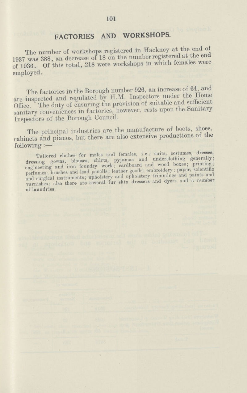 101 FACTORIES AND WORKSHOPS. The number of workshops registered in Hackney at the end of 1937 was 388, an decrease of 18 on the number registered at the end of 1936. Of this total, 218 were workshops in which females were employed. The factories in the Borough number 926, an increase of 64, and are inspected and regulated by H.M. Inspectors under the Home Office. The duty of ensuring the provision of suitable and sufficient sanitary conveniences in factories, however, rests upon the Sanitary Inspectors of the Borough Council. The principal industries are the manufacture of boots, shoes, cabinets and pianos, but there are also extensive productions of the following:— Tailored clothes for males and females, i.e., suits, costumes, dresses, dressing gowns, blouses, shirts, pyjamas and underclothing generally; engineering and iron foundry work; cardboard and wood boxes; printing; perfumes; brushes and lead pencils; leather goods; embroidery; paper, scientific and surgical instruments; upholstery and upholstery trimmings and paints and varnishes; also there are several fur skin dressers and dyers and a number of laundries.