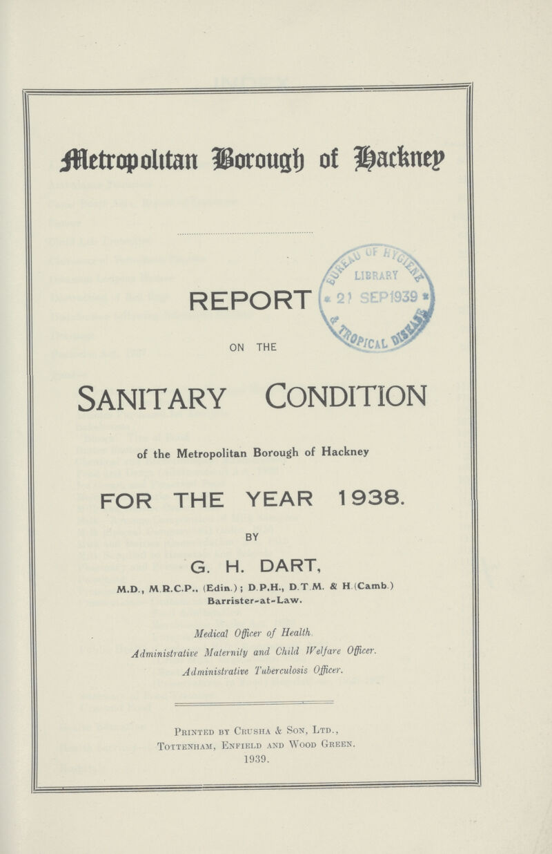Metropolitan Borough of Hackney REPORT ON THE Sanitary Condition of the Metropolitan Borough of Hackney FOR THE YEAR 1938. BY G. H. DART, M.D., M R.C.P., (Edin ); D.P.H., D.T.M. & H (Camb.) Barrister-at-Law. Medical Officer of Health Administrative Maternity and Child Welfare Officer. Administrative Tuberculosis Officer. Printed by Crusha & Son, Ltd., Tottenham, Enfield and Wood Green. 1939.