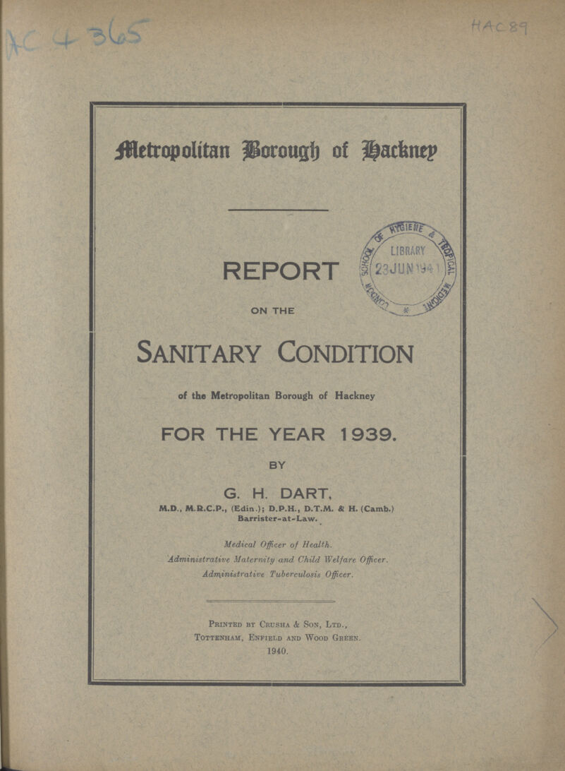 AC 4 365 HAC 89 Metropolitan Borough of Hackney REPORT ON THE Sanitary Condition of the Metropolitan Borough of Hackney FOR THE YEAR 1939. BY G. H. DART, M.D., M.R.C.P., (Edia.); D.P.H., D.T.M. & H. (Camb.) Barrister- at-Law. Medical Officer of Health. Administrative Maternity and Child Welfare Officer. Administrative Tuberculosis Officer. Printed bt Crusha & Son, Ltd., Tottenham, Enfield and Wood Green. 1940.