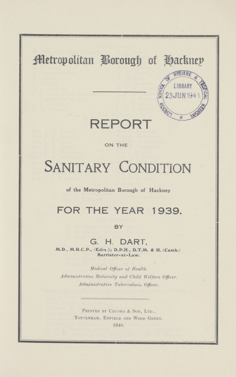 Metropolitan Borough of Hackney REPORT ON THE Sanitary Condition of the Metropolitan Borough of Hackney FOR THE YEAR 1939. BY G. H. DART, M.D., M.R.C.P., (Edm.)i D.P.H., D.T.M. & H. (Camb.) Barrister-at-Law. Medical Officer of Health. Administrative Maternity and Child Welfare Officer. Administrative Tuberculosis Officer. Printed by Crusha & Son, Ltd.. Tottenham, Enfield and Wood Green. 1940.