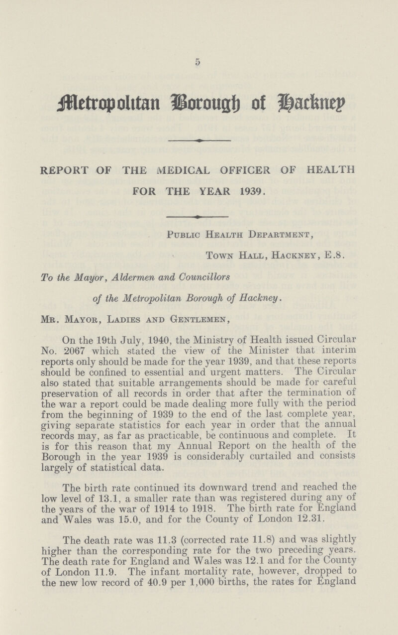 5 Metropolitan Borough of Hackney REPORT OF THE MEDICAL OFFICER OF HEALTH FOR THE YEAR 1939. Public Health Department, Town Hall, Hackney, E.8. To the Mayor, Aldermen and Councillors of the Metropolitan Borough of Hackney. Mr. Mayor, Ladies and Gentlemen, On the 19th July, 1940, the Ministry of Health issued Circular No. 2067 which stated the view of the Minister that interim reports only should be made for the year 1939, and that these reports should be confined to essential and urgent matters. The Circular also stated that suitable arrangements should be made for careful preservation of all records in order that after the termination of the war a report could be made dealing more fully with the period from the beginning of 1939 to the end of the last complete year, giving separate statistics for each year in order that the annual records may, as far as practicable, be continuous and complete. It is for this reason that my Annual Report on the health of the Borough in the year 1939 is considerably curtailed and consists largely of statistical data. The birth rate continued its downward trend and reached the low level of 13.1, a smaller rate than was registered during any of the years of the war of 1914 to 1918. The birth rate for England and Wales was 15.0, and for the County of London 12.31. The death rate was 11.3 (corrected rate 11.8) and was slightly higher than the corresponding rate for the two preceding years. The death rate for England and Wales was 12.1 and for the County of London 11.9. The infant mortality rate, however, dropped to the new low record of 40.9 per 1,000 births, the rates for England