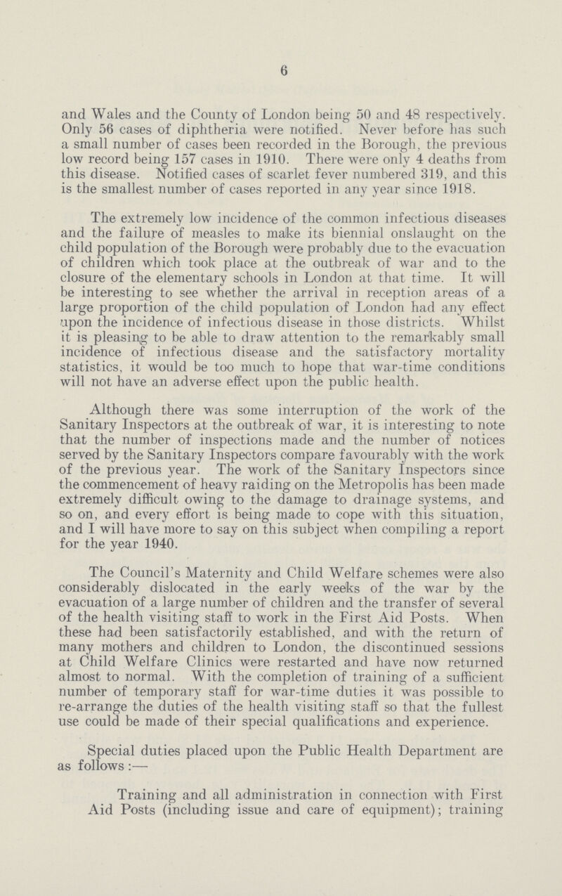 6 and Wales and the County of London being 50 and 48 respectively. Only 56 cases of diphtheria were notified. Never before has such a small number of cases been recorded in the Borough, the previous low record being 157 cases in 1910. There were only 4 deaths from this disease. Notified cases of scarlet fever numbered 319, and this is the smallest number of cases reported in any year since 1918. The extremely low incidence of the common infectious diseases and the failure of measles to make its biennial onslaught on the child population of the Borough were probably due to the evacuation of children which took place at the outbreak of war and to the closure of the elementary schools in London at that time. It will be interesting to see whether the arrival in reception areas of a large proportion of the child population of London had any effect upon the incidence of infectious disease in those districts. Whilst it is pleasing to be able to draw attention to the remarkably small incidence of infectious disease and the satisfactory mortality statistics, it would be too much to hope that war-time conditions will not have an adverse effect upon the public health. Although there was some interruption of the work of the Sanitary Inspectors at the outbreak of war, it is interesting to note that the number of inspections made and the number of notices served by the Sanitary Inspectors compare favourably with the work of the previous year. The work of the Sanitary Inspectors since the commencement of heavy raiding on the Metropolis has been made extremely difficult owing to the damage to drainage systems, and so on, and every effort is being made to cope with this situation, and I will have more to say on this subject when compiling a report for the year 1940. The Council's Maternity and Child Welfare schemes were also considerably dislocated in the early wedks of the war by the evacuation of a large number of children and the transfer of several of the health visiting staff to work in the First Aid Posts. When these had been satisfactorily established, and with the return of many mothers and children to London, the discontinued sessions at Child Welfare Clinics were restarted and have now returned almost to normal. With the completion of training of a sufficient number of temporary staff for war-time duties it was possible to re-arrange the duties of the health visiting staff so that the fullest use could be made of their special qualifications and experience. Special duties placed upon the Public Health Department are as follows:— Training and all administration in connection with First Aid Posts (including issue and care of equipment); training