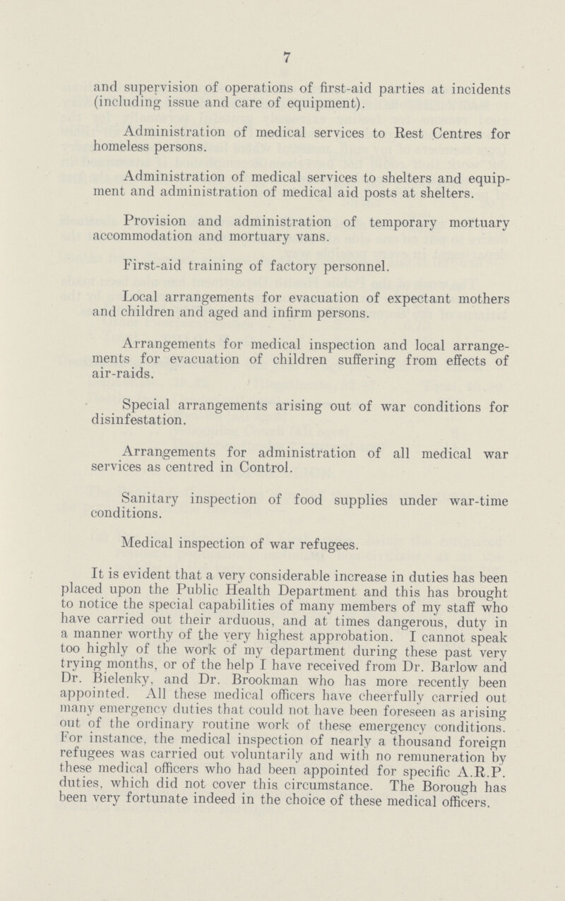 7 and supervision of operations of first-aid parties at incidents (including issue and care of equipment). Administration of medical services to Rest Centres for homeless persons. Administration of medical services to shelters and equip ment and administration of medical aid posts at shelters. Provision and administration of temporary mortuary accommodation and mortuary vans. First-aid training of factory personnel. Local arrangements for evacuation of expectant mothers and children and aged and infirm persons. Arrangements for medical inspection and local arrange ments for evacuation of children suffering from effects of air-raids. Special arrangements arising out of war conditions for disinfestation. Arrangements for administration of all medical war services as centred in Control. Sanitary inspection of food supplies under war-time conditions. Medical inspection of war refugees. It is evident that a very considerable increase in duties has been placed upon the Public Health Department and this has brought to notice the special capabilities of many members of my staff who have carried out their arduous, and at times dangerous, duty in a manner worthy of the very highest approbation. I cannot speak too highly of the work of my department during these past very trying months, or of the help I have received from Dr. Barlow and Dr. Bielenky, and Dr. Brookman who has more recently been appointed. All these medical officers have cheerfully carried out many emergency duties that could not have been foreseen as arising out of the ordinary routine work of these emergency conditions. For instance, the medical inspection of nearly a thousand foreign refugees was carried out voluntarily and with no remuneration by these medical officers who had been appointed for specific A.R.P. duties, which did not cover this circumstance. The Borough has been very fortunate indeed in the choice of these medical officers.