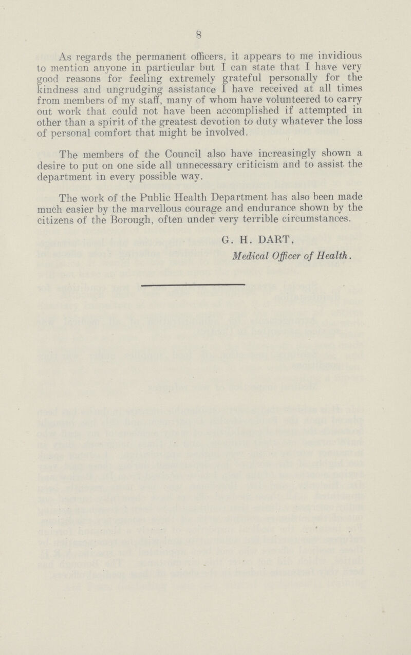 8 As regards the permanent officers, it appears to me invidious to mention anyone in particular but I can state that I have very good reasons for feeling extremely grateful personally for the kindness and ungrudging assistance I have received at all times from members of my staff, many of whom have volunteered to carry out work that could not have been accomplished if attempted in other than a spirit of the greatest devotion to duty whatever the loss of personal comfort that might be involved. The members of the Council also have increasingly shown a desire to put on one side all unnecessary criticism and to assist the department in every possible way. The work of the Public Health Department has also been made much easier by the marvellous courage and endurance shown by the citizens of the Borough, often under very terrible circumstances. G. H. DART, Medical Officer of Health.