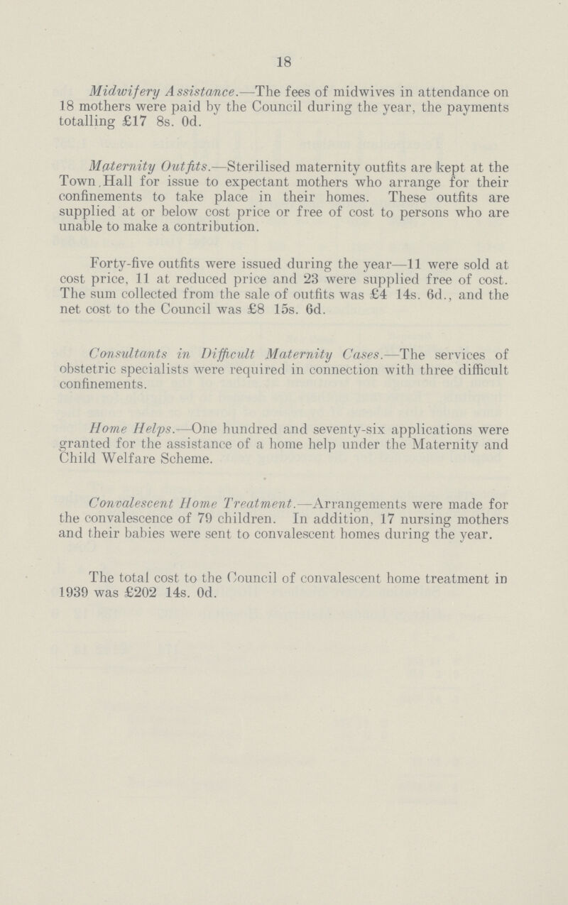 18 Midwifery Assistance.—The fees of midwives in attendance on 18 mothers were paid by the Council during the year, the payments totalling £17 8s. Od. Maternity Outfits.—Sterilised maternity outfits are ikept at the Town,Hall for issue to expectant mothers who arrange for their confinements to take place in their homes. These outfits are supplied at or below cost price or free of cost to persons who are unable to make a contribution. Forty-five outfits were issued during the year—11 were sold at cost price, 11 at reduced price and 23 were supplied free of cost. The sum collected from the sale of outfits was £4 14s. 6d., and the net cost to the Council was £8 15s. 6d. Consultants in Difficult Maternity Cases.—The services of obstetric specialists were required in connection with three difficult confinements. Home Helps.—One hundred and seventy-six applications were granted for the assistance of a home help under the Maternity and Child Welfare Scheme. Convalescent Home Treatment.—Arrangements were made for the convalescence of 79 children. In addition, 17 nursing mothers and their babies were sent to convalescent homes during the year. The total cost to the Council of convalescent home treatment in 1939 was £202 14s. Od.