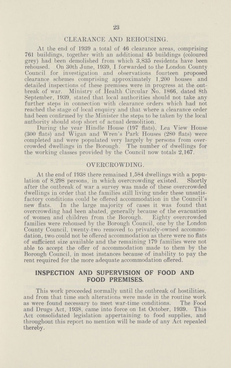 23 CLEARANCE AND REHOUSING. At the end of 1939 a total of 46 clearance areas, comprising 761 buildings, together with an additional 45 buildings (coloured grey) had been demolished from which 3,835 residents have been rehoused. On 30th June, 1939, I forwarded to the London County Council for investigation and observations fourteen proposed clearance schemes comprising approximately 1,200 houses and detailed inspections of these premises were in progress at the out break of war. Ministry of Health Circular No. 1866, dated 8th September, 1939, stated that local authorities should not take any further steps in connection with clearance orders which had not reached the stage of local enquiry and that where a clearance order had been confirmed by the Minister the steps to be taken by the local authority should stop short of actual demolition. During the year Hindle House (197 flats), Lea View House (300 flats) and Wigan and Wren's Park Houses (280 flats) were completed and were populated very largely by persons from over crowded dwellings in the Borough. The number of dwellings for the working classes provided by the Council now totals 2,167. OVERCROWDING. At the end of 1938 there remained 1,584 dwellings with a popu lation of 8,298 persons, in which overcrowding existed. Shortly after the outbreak of war a survey was made of these overcrowded dwellings in order that the families still living under these unsatis factory conditions could be offered accommodation in the Council's new flats. In the large majority of cases it was found that overcrowding had been abated, generally because of the evacuation of women and children from the Borough. Eighty overcrowded families were rehoused by the Borough Council, one by the London County Council, twenty-two removed to privately-owned accommo dation, two could not be offered accommodation as there were no flats of sufficient size available and the remaining 179 families were not able to accept the offer of accommodation made to them by the Borough Council, in most instances because of inability to pay the rent required for the more adequate accommodation offered. INSPECTION AND SUPERVISION OF FOOD AND FOOD PREMISES. This work proceeded normally until the outbreak of hostilities, and from that time such alterations were made in the routine work as were found necessary to meet war-time conditions. The Food and Drugs Act, 1938. came into force on 1st October, 1939. This Act consolidated legislation appertaining to food supplies, and throughout this report no mention will be made of any Act repealed thereby.