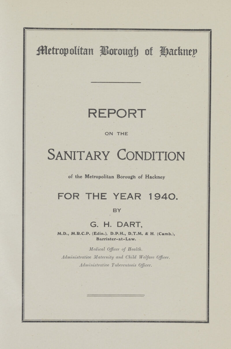 Metropolitan Borough Hackney REPORT ON THE Sanitary Condition of the Metropolitan Borough of Hackney FOR THE YEAR 1940. BY G. H. DART, M.D., M.R.C.P. (Edin.), D.P.H., D.T.M. & H. (Camb.), Barrister-at - Law. Medical Officer of Health. Administrative Maternity and Child Welfare Officer. Administrative Tuberculosis Officer.