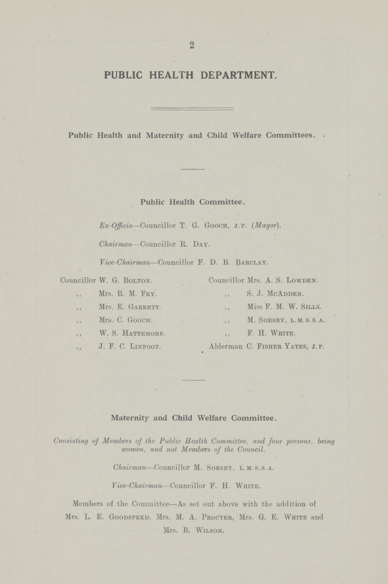 2 PUBLIC HEALTH DEPARTMENT. Public Health and Maternity and Child Welfare Committees. Public Health Committee. Ex-OJficio—Councillor T. G. Gooch, j. p. (Mayor). Chairman—Councillor R. Day. Vice-Chairman—Councillor F. D. B. Barclay. Councillor W. G. Bolton. Councillor Mrs. A. S. Lowden. ” Mrs. R. M. Fry. ” S. J. McAdden. ” Mrs. E. Garrett. ” Miss F. M. W. Sills. ” Mrs. C. Gooch. ” M. Sorsby, l.m. s.s.a. ” W. S. Hattemore. ” F. H. White. ” J. F. C. Linfoot. Alderman C. Fisher Yates, J.P. Maternity and Child Welfare Committee. Consisting of Members of the Public Health Committee, and four persons, being women, and not Members of the Council. Chairman—Councillor M. Sorsby, l.m.s.s.a. Vice-Chairman—Councillor F. H. White. Members of the Committee—As set out above with the addition of Mrs. L. E. Goodspeed, Mrs. M. A. Procter, Mrs. G. E. White and Mrs. B. Wilson,