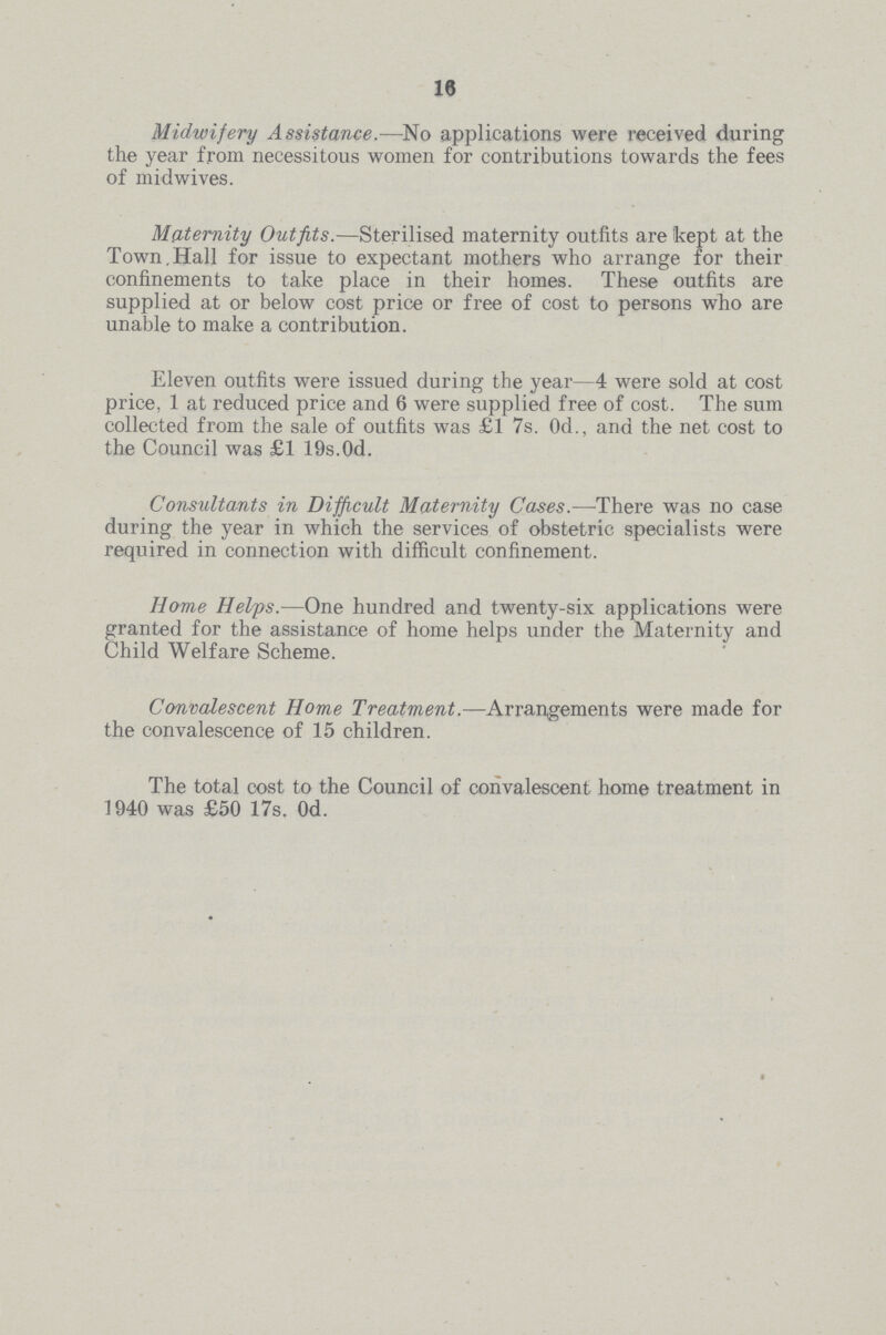 16 Midwifery Assistance.—No applications were received during the year from necessitous women for contributions towards the fees of midwives. Maternity Outfits.—Sterilised maternity outfits are kept at the Town,Hall for issue to expectant mothers who arrange for their confinements to take place in their homes. These outfits are supplied at or below cost price or free of cost to persons who are unable to make a contribution. Eleven outfits were issued during the year—4 were sold at cost price, 1 at reduced price and 6 were supplied free of cost. The sum collected from the sale of outfits was £1 7s. Od., and the net cost to the Council was £1 19s.Od. Consultants in Difficult Maternity Cases.—-There was no case during the year in which the services of obstetric specialists were required in connection with difficult confinement. Home Helps.—One hundred and twenty-six applications were granted for the assistance of home helps under the Maternity and Child Welfare Scheme. Convalescent Home Treatment.—Arrangements were made for the convalescence of 15 children. The total cost to the Council of convalescent home treatment in 1940 was £50 17s. 0d.