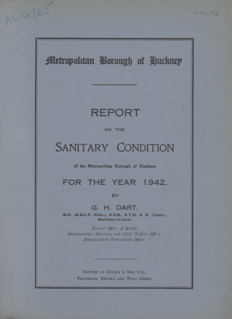 Metropolitan Borough of Hackney REPORT ON THE Sanitary Condition of the Metropolitan Borough of Hackney FOR THE YEAR 1942. BY G. H. DART, M.D., M.R.C.P. (Edin.), D.P.H., D.T.M. & H. (Camb.), Barrister- at -Law. Medical Officer of Health. Administrative Maternity and Child Welfare Officer. Administrative Tuberculosis Officer. Printed by Crusha & Son, Ltd., Tottenham, Enfield and Wood Green.