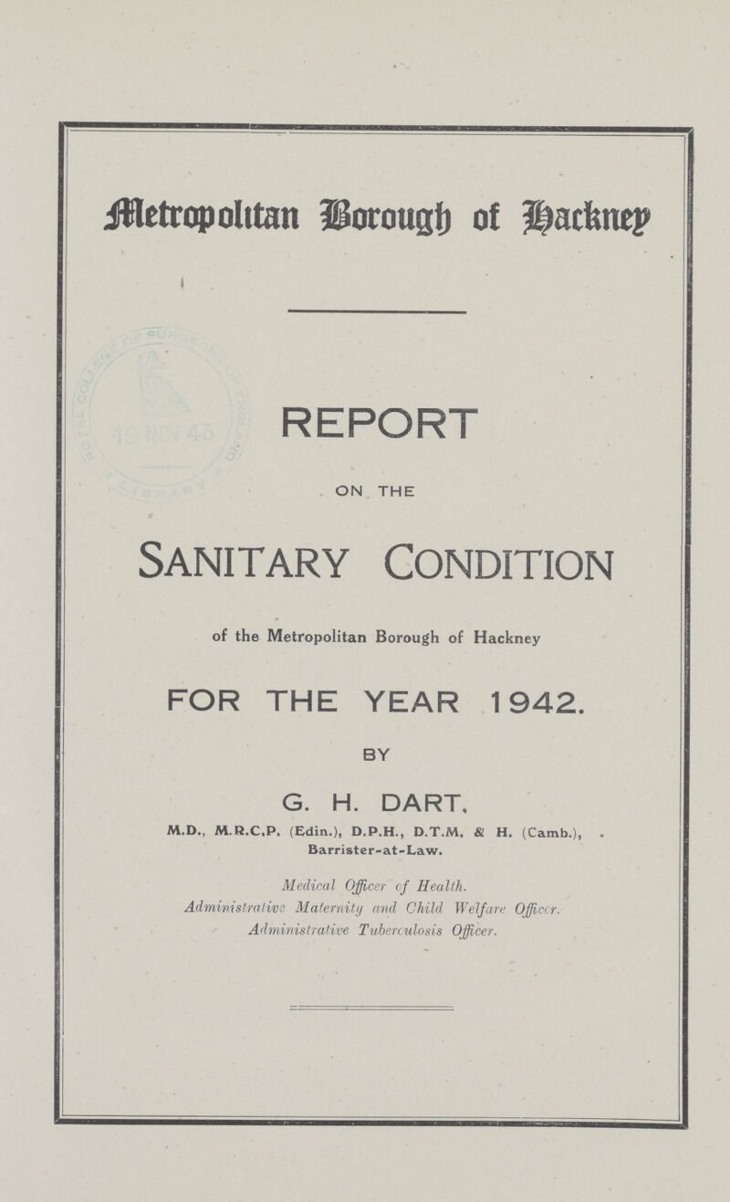 Metropolitan Borough of Hackney REPORT ON THE Sanitary Condition of the Metropolitan Borough of Hackney FOR THE YEAR 1942. BY G. H. DART, M.D., M.R.C.P. (Edin.), D.P.H., D.T.M. & H. (Camb.), Barrister-at-Law. Medical Officer of Health. Administrative Maternity and Child Welfare Officer. Administrative Tuberculosis Officer.