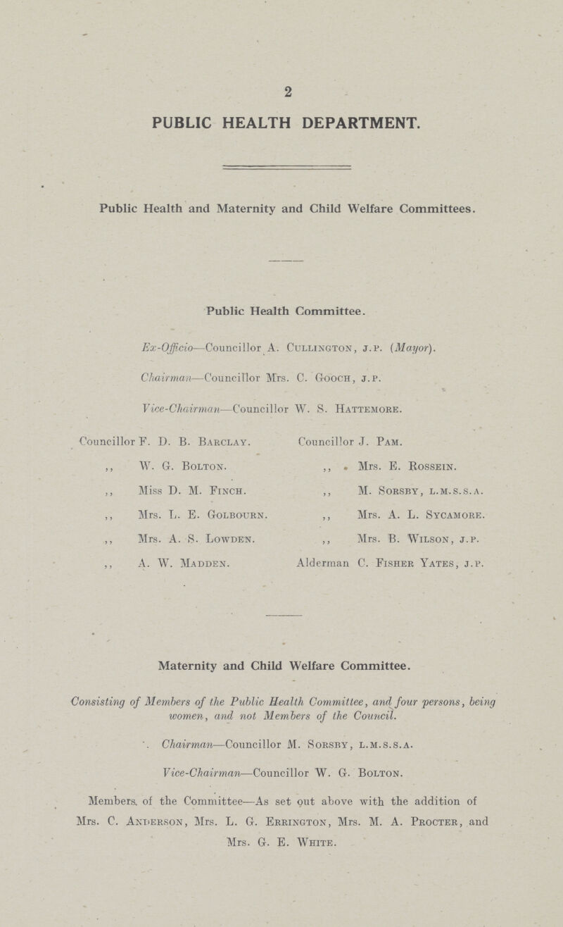 2 PUBLIC HEALTH DEPARTMENT. Public Health and Maternity and Child Welfare Committees. Public Health Committee. Ex-Officio—Councillor A. Cullington, j.p. (Mayor). Chairman—Councillor Mrs. C. Gooch, j.p. Vice-Chairman—Councillor W. S. Hattemore. Councillor F. D. B. Barclay. ,, W. G. Bolton. ,, Miss D. M. Finch. ,, Mrs. L. E. Golbourn. ,, Mrs. A. S. Lowden. A. W. Madden. Councillor J. Pam. ,, . Mrs. E. Rossein. ,, M. sorsby, l.m.s.s.a. ,, Mrs. A. L. Sycamore. ,, Mrs. B. Wilson, j.p. Alderman C. Fisher Yates, j.p. Maternity and Child Welfare Committee. Consisting of Members of the Public Health Committee, and four persons, being women, and not Members of the Council. Chairman—Councillor M. Sorsby, l.m.s.s.a. Vice-Chairman—Councillor W. G. Bolton. Members, of the Committee—As set out above with the addition of Mrs. C. Anderson, Mrs. L. G. Errington, Mrs. M. A. Procter, and Mrs. G. E. White.