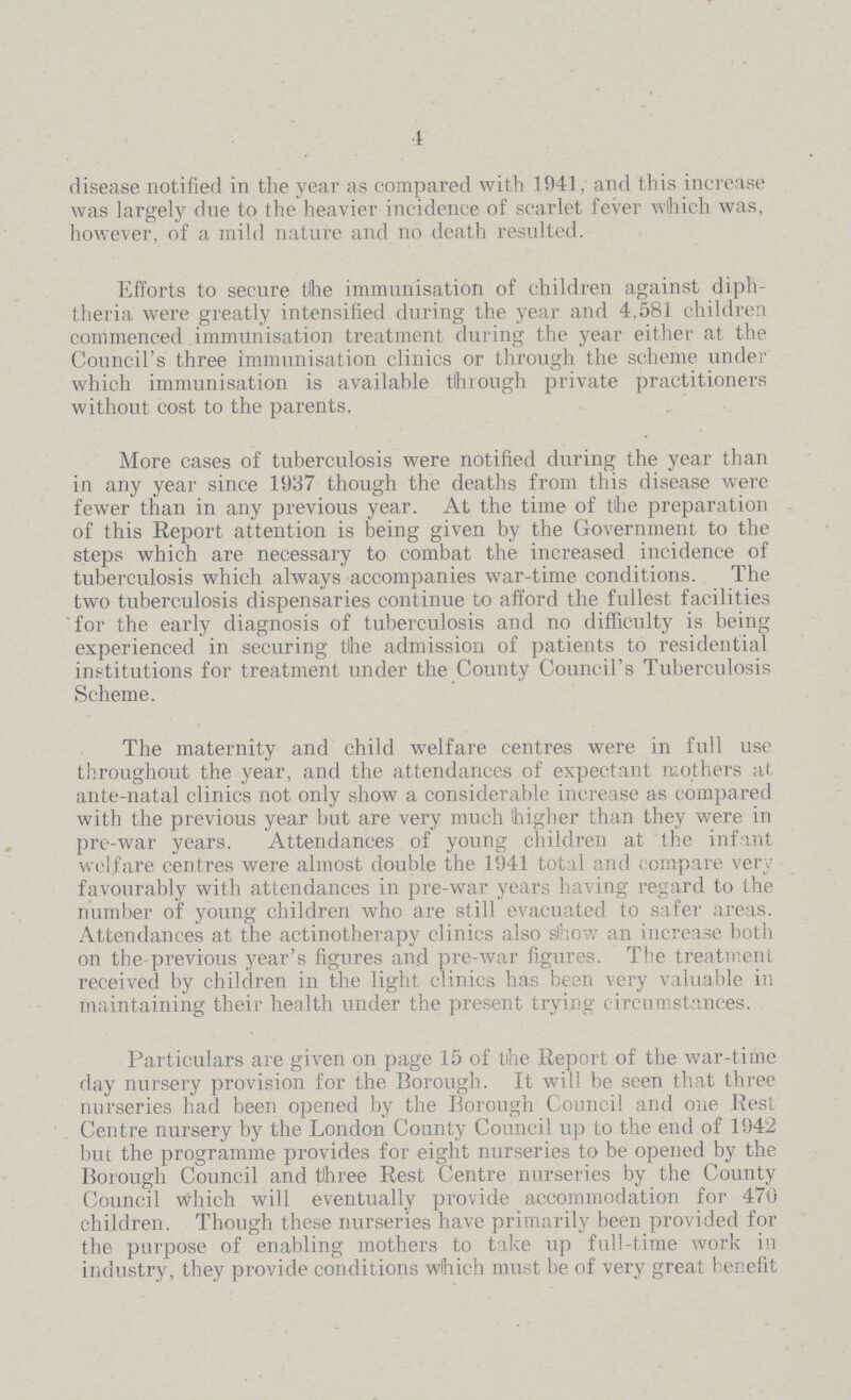 4 disease notified in the year as compared with 1941, and this increase was largely due to the heavier incidence of scarlet fever which was, however, of a mild nature and no death resulted. Efforts to secure the immunisation of children against diph theria were greatly intensified during the year and 4,581 children commenced immunisation treatment during the year either at the Council's three immunisation clinics or through the scheme under which immunisation is available through private practitioners without cost to the parents. More cases of tuberculosis were notified during the year than in any year since 1937 though the deaths from this disease were fewer than in any previous year. At the time of the preparation of this Report attention is being given by the Government to the steps which are necessary to combat the increased incidence of tuberculosis which always accompanies war-time conditions. The two tuberculosis dispensaries continue to afford the fullest facilities for the early diagnosis of tuberculosis and no difficulty is being experienced in securing the admission of patients to residential institutions for treatment under the County Council's Tubercilosis Scheme. The maternity and child welfare centres were in full use throughout the year, and the attendances of expectant mothers at ante-natal clinics not only show a considerable increase as compared with the previous year but are very much higher than they were in pre-war years. Attendances of young children at the infant welfare centres were almost double the 1941 total and compare very favourably with attendances in pre-war years having regard to the number of young children who are still evacuated to safer areas. Attendances at the actinotherapy clinics also show an increase both on the previous year's figures and pre-war figures. The treatment received by children in the light clinics has been very valuable in maintaining their health under the present trying circumstances. Particulars are given on page 15 of the Report of the war-time day nursery provision for the Borough. It will be seen that three nurseries had been opened by the Borough Council and one Rest Centre nursery by the London County Council up to the end of 1942 but the programme provides for eight nurseries to be opened by the Borough Council and three Rest Centre nurseries by the County Council which will eventually provide accommodation for 470 children. Though these nurseries have primarily been provided for the purpose of enabling mothers to take up full-time work in industry, they provide conditions wihich must be of very great benefit