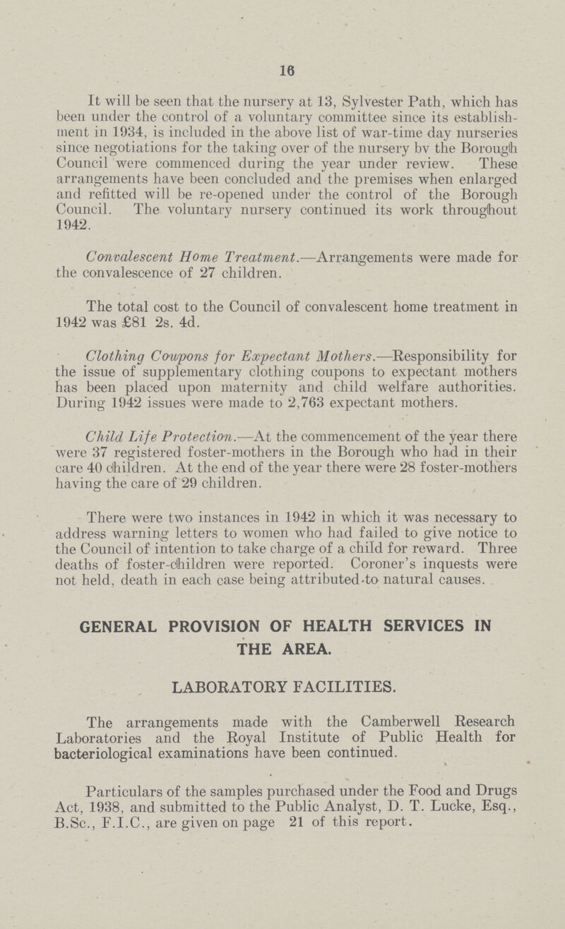 16 It will be seen that the nursery at 13, Sylvester Path, which has been under the control of a voluntary committee since its establish ment in 1934, is included in the above list of war-time day nurseries since negotiations for the taking over of the nursery by the Borough Council were commenced during the year under review. These arrangements have been concluded and the premises when enlarged and refitted will be re-opened under the control of the Borough Council. The voluntary nursery continued its work throughout 1942. Convalescent Home Treatment.-—Arrangements were made for the convalescence of 27 children. The total cost to the Council of convalescent home treatment in 1942 was £81 2s. 4d. Clothing Coupons for Expectant Mothers.— Responsibility for the issue of supplementary clothing coupons to expectant mothers has been placed upon maternity and child welfare authorities. During 1942 issues were made to 2,763 expectant mothers. Child Life Protection.—At the commencement of the year there were 37 registered foster-mothers in the Borough who had in their care 40 children. At the end of the year there were 28 foster-mothers having the care of 29 children. There were two instances in 1942 in which it was necessary to address warning letters to women who had failed to give notice to the Council of intention to take charge of a child for reward. Three deaths of foster-children were reported. Coroner's inquests were not held, death in each case being attributed-to natural causes. GENERAL PROVISION OF HEALTH SERVICES IN THE AREA. LABORATORY FACILITIES. The arrangements made with the Camberwell Research Laboratories and the Royal Institute of Public Health for bacteriological examinations have been continued. Particulars of the samples purchased under the Food and Drugs Act, 1938, and submitted to the Public Analyst, D. T. Lucke, Esq., B.Sc., F.I.C., are given on page 21 of this report.
