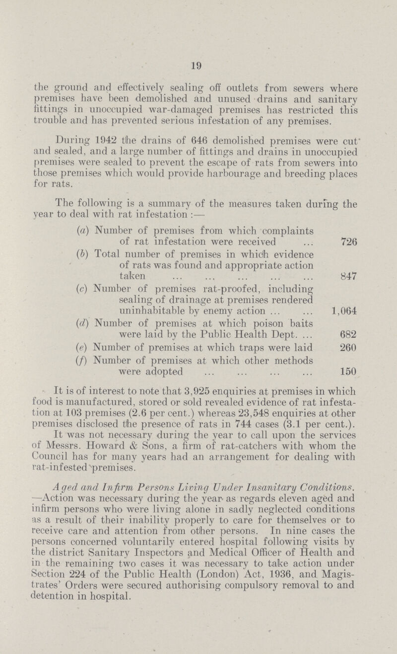 19 the ground and effectively sealing off outlets from sewers where premises have been demolished and unused drains and sanitary fittings in unoccupied war-damaged premises has restricted this trouble and has prevented serious infestation of any premises. During 1942 the drains of 646 demolished premises were cut and sealed, and a large number of fittings and drains in unoccupied premises were sealed to prevent the escape of rats from sewers into those premises which would provide harbourage and breeding places for rats. The following is a summary of the measures taken during the year to deal with rat infestation:— (a) Number of premises from which complaints of rat infestation were received 726 (b) Total number of premises in which evidence of rats was found and appropriate action taken 847 (c) Number of premises rat-proofed, including sealing of drainage at premises rendered uninhabitable by enemy action 1,064 (d) Number of premises at which poison baits were laid by the Public Health Dept. 682 (e) Number of premises at which traps were laid 260 (f) Number of premises at which other methods were adopted 150 It is of interest to note that 3,925 enquiries at premises in which food is manufactured, stored or sold revealed evidence of rat infesta tion at 103 premises (2.6 per cent.) whereas 23,548 enquiries at other premises disclosed the presence of rats in 744 cases (3.1 per cent.). It was not necessary during the year to call upon the services of Messrs. Howard & Sons, a firm of rat-catchers with whom the Council has for many years had an arrangement for dealing with rat-infested premises. Aged and Infirm Persons Living Under Insanitary Conditions. —Action was necessary during the year as regards eleven aged and infirm persons who were living alone in sadly neglected conditions as a result of their inability properly to care for themselves or to receive care and attention from other persons. In nine cases the persons concerned voluntarily entered hospital following visits by the district Sanitary Inspectors and Medical Officer of Health and in the remaining two cases it was necessary to take action under Section 224 of the Public Health (London) Act, 1936, and Magis trates' Orders were secured authorising compulsory removal to and detention in hospital.