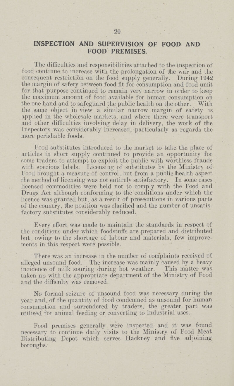 20 INSPECTION AND SUPERVISION OF FOOD AND FOOD PREMISES. The difficulties and responsibilities attached to the inspection of food continue to increase with the prolongation of the war and the consequent restriction on the food supply generally. During 1942 the margin of safety between food fit for consumption and food unfit for that purpose continued to remain very narrow in order to keep the maximum amount of food available for human consumption on the one hand and to safeguard the public health on the other. With the same object in view a similar narrow margin of safety is applied in the wholesale markets, and where there were transport and other difficulties involving delay in delivery, the work of the Inspectors was considerably increased, particularly as regards the more perishable foods. Food substitutes introduced to the market to take the place of articles in short supply continued to provide an opportunity for some traders to attempt to exploit the public with worthless frauds with specious labels. Licensing of substitutes by the Ministry of Food brought a measure of control, but from a public health aspect the method of licensing was not entirely satisfactory. In some cases licensed commodities were held not to comply with the Food and Drugs Act although conforming to the conditions under which the licence was granted but, as a result of prosecutions in various parts of the country, tlhe position was clarified and the number of unsatis factory substitutes considerably reduced. Every effort was made to maintain the standards in respect of the conditions under which foodstuffs are prepared and distributed but, owing to the shortage of labour and materials, few improve ments in this respect were possible. There was an increase in the number of complaints received of alleged unsound food. The increase was mainly caused by a heavy incidence of milk souring during hot weather. This matter was taken up with the appropriate department of the Ministry of Food and the difficulty was removed. No formal seizure of unsound food was necessary during the year and, of the quantity of food condemned as unsound for human consumption and surrendered by traders, the greater part was utilised for animal feeding or converting to industrial uses. Food premises generally were inspected and it was found necessary to continue daily visits to the Ministry of Food Meat Distributing Depot which serves Hackney and five adjoining boroughs.