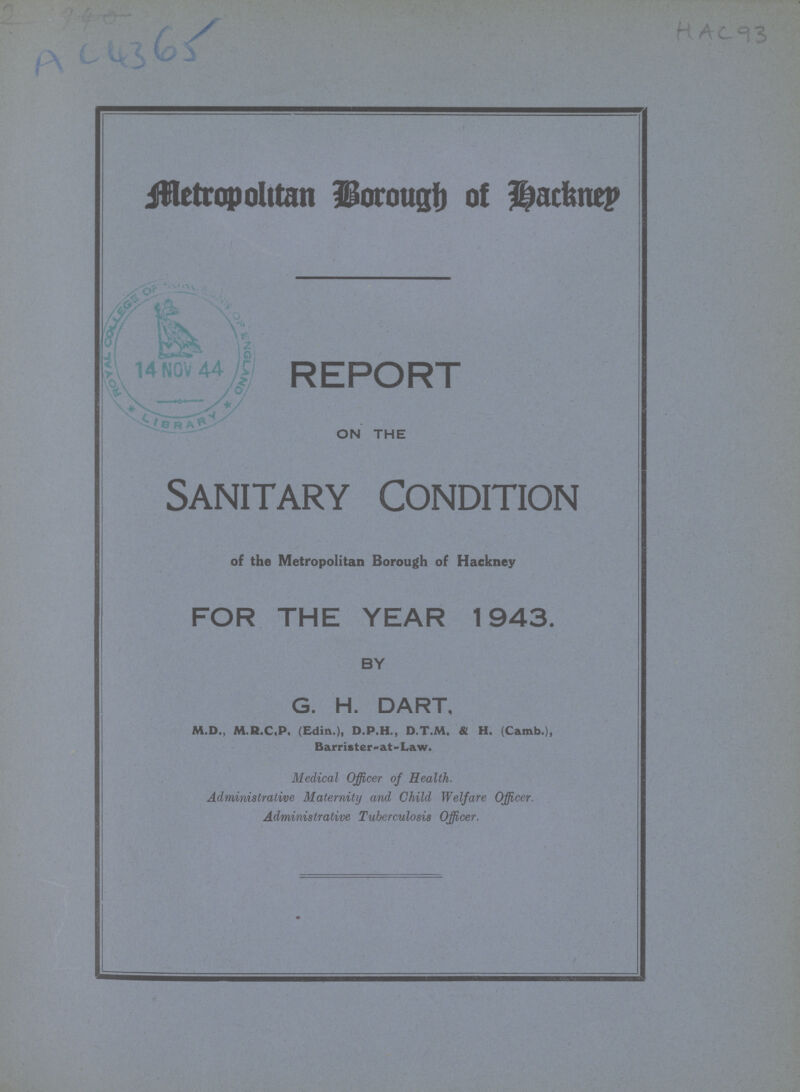 AC 4365 HAC 93 Metropolitan Borough of Hackney REPORT ON THE Sanitary Condition of the Metropolitan Borough of Hackney FOR THE YEAR 1943. BY G. H. DART, M.D., M.R.C.P. (Edin.), D.P.H., D.T.M, & H. (Camb.), Barrister- at - Law. Medical Officer of Health. Administrative Maternity and Child Welfare Officer. Administrative Tuberculosis Officer.