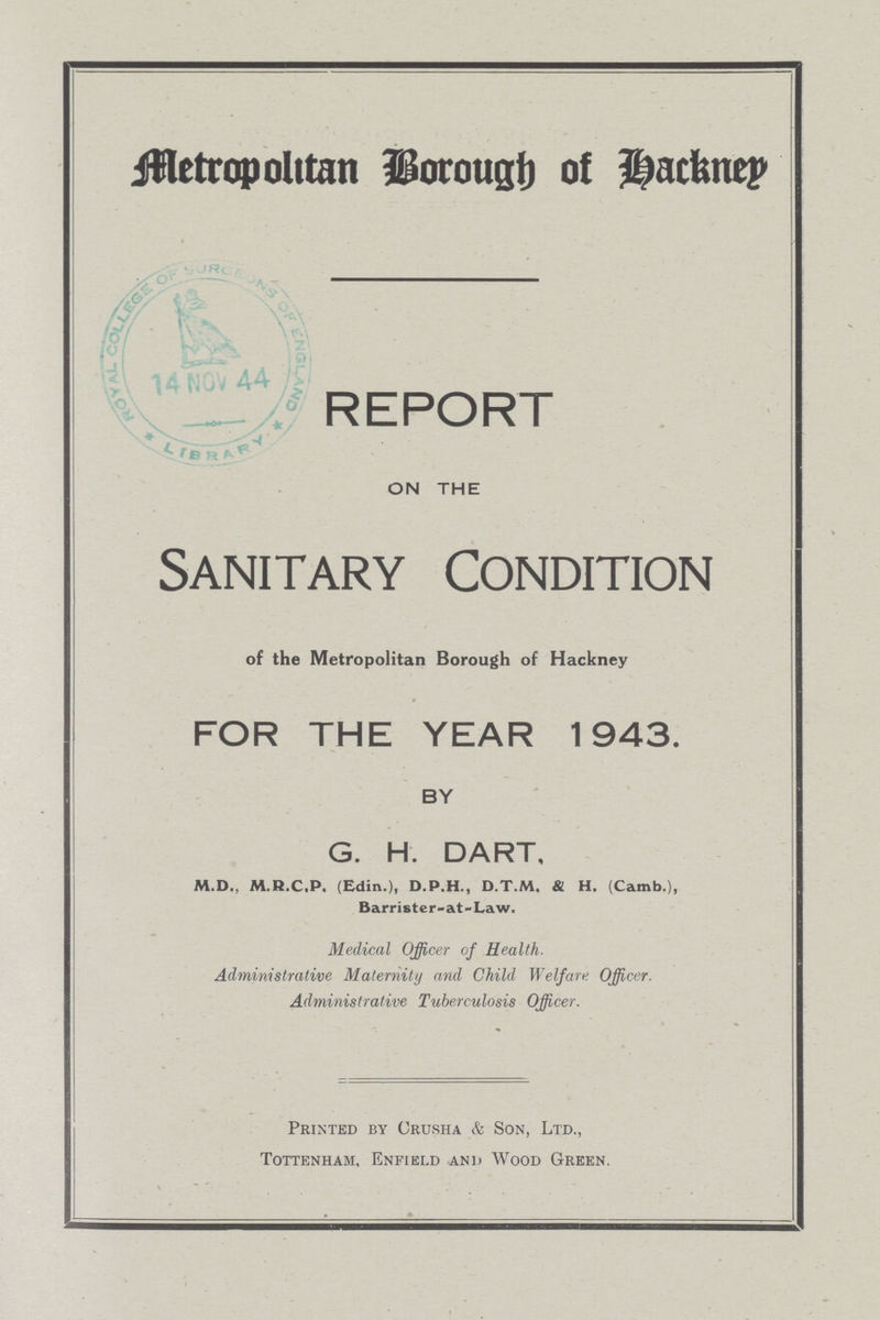 Metropolitan Borough of Hackney REPORT ON THE Sanitary Condition of the Metropolitan Borough of Hackney FOR THE YEAR 1943. BY G. H. DART, M.D., M.R.C.P. (Edin.), D.P.H., D.T.M. & H. (Camb.), Barrister-at-Law. Medical Officer of Health. Administrative Maternity and Child Welfare Officer. Administrative Tuberculosis Officer. Printed by Crusha & Son, Ltd., Tottenham, Enfield and Wood Green.