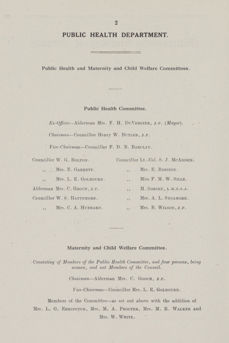 2 PUBLIC HEALTH DEPARTMENT. Public Health and Maternity and Child Welfare Committees. Public Health Committee. Ex-Officio—Alderman Mrs. F. H. DuVergier, j.p. (Mayor). Chairman—Councillor Henry W. Butler, j.p. Vice-Chairmajn—Councillor F. D. B. Barclay. Councillor W. G. Bolton. „ Mrs. E. Garrett. „ Mrs. L. E. Golbourn. Alderman Mrs. C. Gooch, j.p. Councillor W. S. Hattemore . „ Mrs. C. A. Hubbard. Councillor Lt.-Col. S. J. McAdden. „ Mrs. E. Rossein. „ Miss F. M. W. Sills. „ M. Sorsby, L.M.S.S.A. „ Mrs. A. L. Sycamore. „ Mrs. B. Wilson, J.P. Maternity and Child Welfare Committee. Consisting of Members of the Public Health Committee, and four persons, being women, and not Members of the Council. Chairman—Alderman Mrs. C. Gooch, J.P. Vice-Chairman—Councillor Mrs. L. E. Golbourn. Members of the Committee—as set out above with the addition of Mrs. L. G. Errington, Mrs. M. A. Procter, Mrs. M. R. Walker and Mrs. W. White.