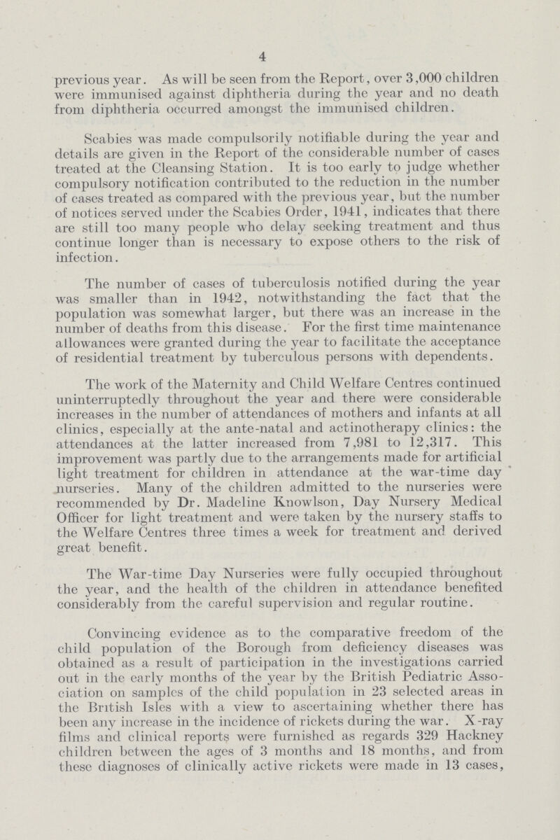 4 previous year. As will be seen from the Report, over 3,000 children were immunised against diphtheria during the year and no death from diphtheria occurred amongst the immunised children. Scabies was made compulsorily notifiable during the year and details are given in the Report of the considerable number of cases treated at the Cleansing Station. It is too early to judge whether compulsory notification contributed to the reduction in the number of cases treated as compared with the previous year, but the number of notices served under the Scabies Order, 1941, indicates that there are still too many people who delay seeking treatment and thus continue longer than is necessary to expose others to the risk of infection. The number of cases of tuberculosis notified during the year was smaller than in 1942, notwithstanding the fact that the population was somewhat larger, but there was an increase in the number of deaths from this disease. For the first time maintenance allowances were granted during the year to facilitate the acceptance of residential treatment by tuberculous persons with dependents. The work of the Maternity and Child Welfare Centres continued uninterruptedly throughout the year and there were considerable increases in the number of attendances of mothers and infants at all clinics, especially at the ante-natal and actinotherapy clinics: the attendances at the latter increased from 7,981 to 12,317. This improvement was partly due to the arrangements made for artificial light treatment for children in attendance at the war-time day nurseries. Many of the children admitted to the nurseries were recommended by Dr. Madeline Knowlson, Day Nursery Medical Officer for light treatment and were taken by the nursery staffs to the Welfare Centres three times a week for treatment and derived great benefit. The War-time Day Nurseries were fully occupied throughout the year, and the health of the children in attendance benefited considerably from the careful supervision and regular routine. Convincing evidence as to the comparative freedom of the child population of the Borough from deficiency diseases was obtained as a result of participation in the investigations carried out in the early months of the year by the British Pediatric Asso ciation on samples of the child population in 23 selected areas in the British Isles with a view to ascertaining whether there has been any increase in the incidence of rickets during the war. X-ray films and clinical reports were furnished as regards 329 Hackney children between the ages of 3 months and 18 months, and from these diagnoses of clinically active rickets were made in 13 cases,