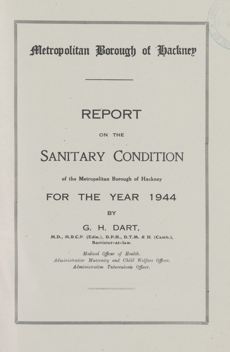 Metropolitan Borough of Hackney REPORT ON THE Sanitary Condition of the Metropolitan Borough of Hackney FOR THE YEAR 1944 BY G. H. DART, M.D., M.R C.P. (Edin.), D.P.H., D.T.M. & H. (Camb.), Barrister-at-law. Medical Officer of Health. Administrative Maternity and Child Welfare Officer. Administrative Tuberculosis Officer.