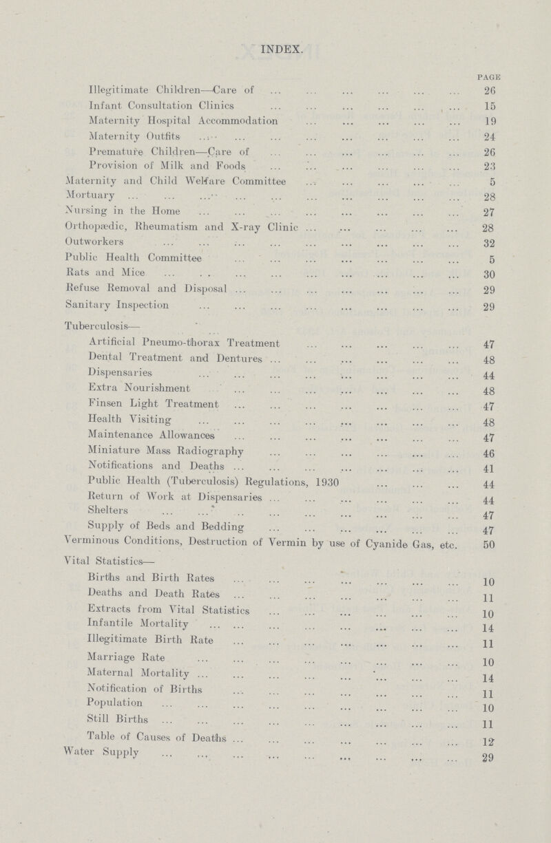 INDEX. PAGE Illegitimate Children—Care of 26 Infant Consultation Clinics 15 Maternity Hospital Accommodation 19 Maternity Outfits 24 Premature Children—Care of 26 Provision of Milk and Foods 23 Maternity and Child Welfare Committee 5 Mortuary 28 Nursing in the Home 27 Orthopaedic, Rheumatism and X-ray Clinic 28 Outworkers 32 Public Health Committee 5 Rats and Mice 30 Refuse Removal and Disposal 29 Sanitary Inspection 29 Tuberculosis— Artificial Pneumo-thorax Treatment 47 Dental Treatment and Dentures 48 Dispensaries 44 Extra Nourishment 48 Finsen Light Treatment 47 Health Visiting 48 Maintenance Allowances 47 Miniature Mass Radiography 46 Notifications and Deaths 41 Public Health (Tuberculosis) Regulations, 1930 44 Return of Work at Dispensaries 44 Shelters 47 Supply of Beds and Bedding 47 Verminous Conditions, Destruction of Vermin by use of Cyanide Gas, etc. 50 Vital Statistics— Births and Birth Rates 10 Deaths and Death Rates 11 Extracts from Vital Statistics 10 Infantile Mortality 14 Illegitimate Birth Rate 11 Marriage Rate 10 Maternal Mortality 14 Notification of Births 11 Population 10 Still Births 11 Table of Causes of Deaths 12 Water Supply 29