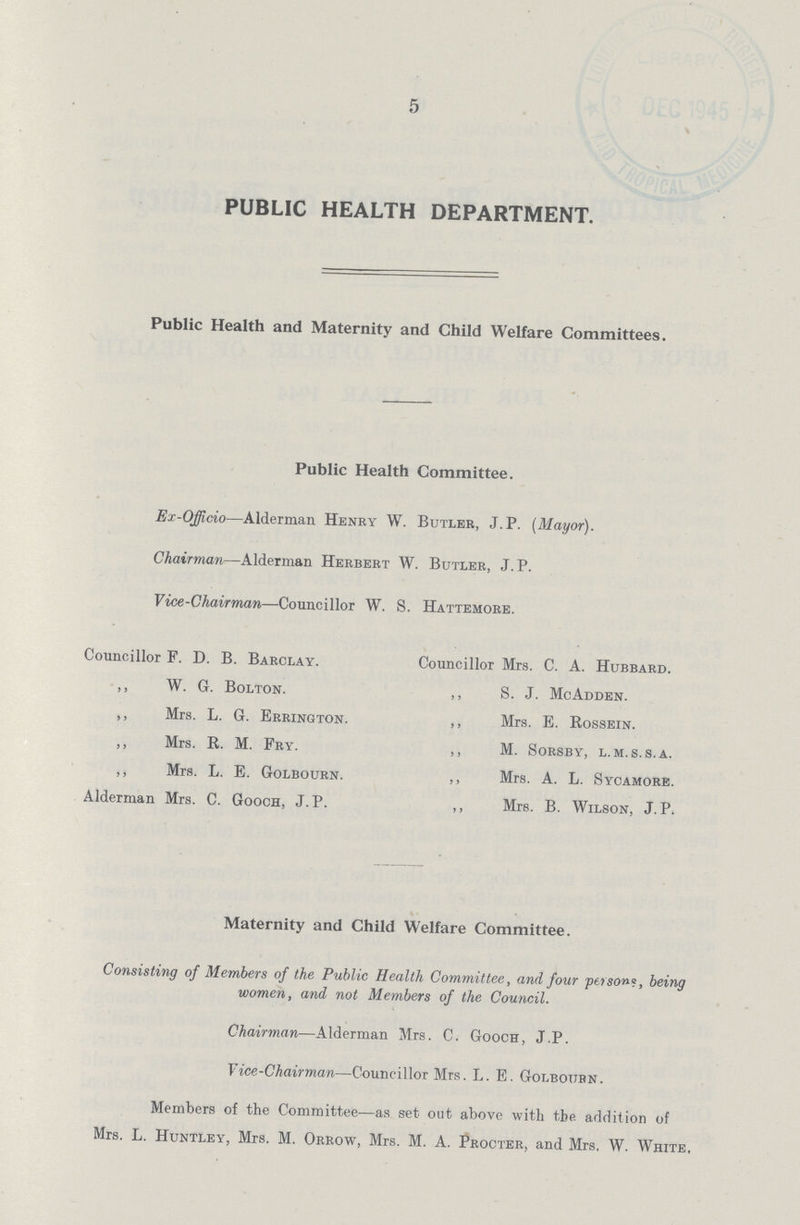 5 PUBLIC HEALTH DEPARTMENT. Public Health and Maternity and Child Welfare Committees. Public Health Committee. Ex-Officio—Alderman Henry W. Butler, J.P. [Mayor). Chairman—Alderman Herbert W. Butler, J.P. Vice-Chairman—Councillor W. S. Hattemore. Councillor F. D. B. Barclay. ,, W. G. Bolton. ,, Mrs. L. G. Errington. ,, Mrs. R. M. Fry. ,, Mrs. L. E. Golbourn. Alderman Mrs. C. Gooch, J.P. Councillor Mrs. C. A. Hubbard. ,, S. J. McAdden. ,, Mrs. E. Rossein. ,, M. Sorsby, l.m.s.s.a. ,, Mrs. A. L. Sycamore. ,, Mrs. B. Wilson, J.P. Maternity and Child Welfare Committee. Consisting of Members of the Public Health Committee, and four persons, being women, and not Members of the Council. Chairman—Alderman Mrs. C. Gooch, J.P. Vice-Chairman—Councillor Mrs. L. E. Golbourn. Members of the Committee—as set out above with the addition of Mrs. L. Huntley, Mrs, M. Orrow, Mrs. M. A. Procter, and Mrs. W. White.