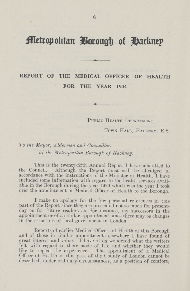 6 Metropolitan Borough of Hackney REPORT OF THE MEDICAL OFFICER OF HEALTH FOR THE YEAR 1944 Public Health Department, Town Hall, Hackney, E.8. To the Mayor, :Aldermen and Councillors of the Metropolitan Borough of Hackney. This is the twenty-fifth Annual Report I have submitted to the Council. Although the Report must still be abridged in accordance with the instructions of the Minister of Health, I have included some information with regard to the health services avail able in the Borough during the year 1920 which was the year I took over the appointment of Medical Officer of Health to the Borough. I make no apology for the few personal references in this part of the Report since tihey are presented not so much for present day as for future readers as, for instance, my successors in the appointment or of a similar appointment since there may be changes in the structure of local government in London. Reports of earlier Medical Officers of Health of this Borough and of those in similar appointments elsewhere I have found of great interest and value. I have often wondered what the writers felt with regard to their mode of life and whether they would like to repeat the experience. The appointment of a Medical Officer of Health in this part of the County of London cannot be described, under ordinary circumstances, as a position of comfort,