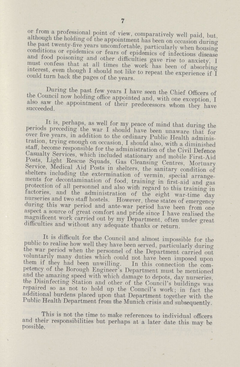 7 or from a professional point of view, comparatively well paid, but, although the holding of the appointment has been on occasion during the past twenty-five years uncomfortable, particularly when housing conditions or epidemics or fears of epidemics of infectious disease and food poisoning and other difficulties gave rise to anxiety, I must confess that at all times the work has been of absorbing interest, even though I should not like to repeat the experience if I could turn back the pages of the years. During the past few years I have seen the Chief Officers of the Council now holding office appointed and, with one exception, I also saw the appointment of their predecessors whom they have succeeded. It is, perhaps, as well for my peace of mind that during the periods preceding the war I should have been unaware that for over five years, in addition to the ordinary Public Health adminis tration, trying enough on occasion, I should also, with a diminished staff, become responsible for the administration of the Civil Defence Casualty Services, which included stationary and mobile First-Aid Posts, Light Rescue Squads, Gas Cleansing Centres, Mortuary Service, Medical Aid Posts in shelters, the sanitary condition of shelters including the extermination of vermin, special arrange ments for decontamination of food, training in first-aid and gas protection of all personnel and also with regard to this training in factories, and the administration of the eight war-time day nurseries and two staff hostels. However, these states of emergency during this war period and ante-war period have been from one aspect a source of great comfort and pride since I have realised the magnificent work carried out by my Department, often under great difficulties and without any adequate thanks or return. It is difficult for the Council and almost impossible for the public to realise how well they have been served, particularly during the war period when the personnel of the Department carried out voluntarily many duties which could not have been imposed upon them if they had been unwilling. In this connection the com petency of the Borough Engineer's Department must be mentioned and the amazing speed with which damage to depots, day nurseries, the Disinfecting Station and other of the Council's buildings was repaired so as not to hold up the Council's work; in fact the additional burdens placed upon that Department together with the Public Health Department from the Munich crisis and subsequently. This is not the time to make references to individual officers and their responsibilities but perhaps at a later date this may be possible.