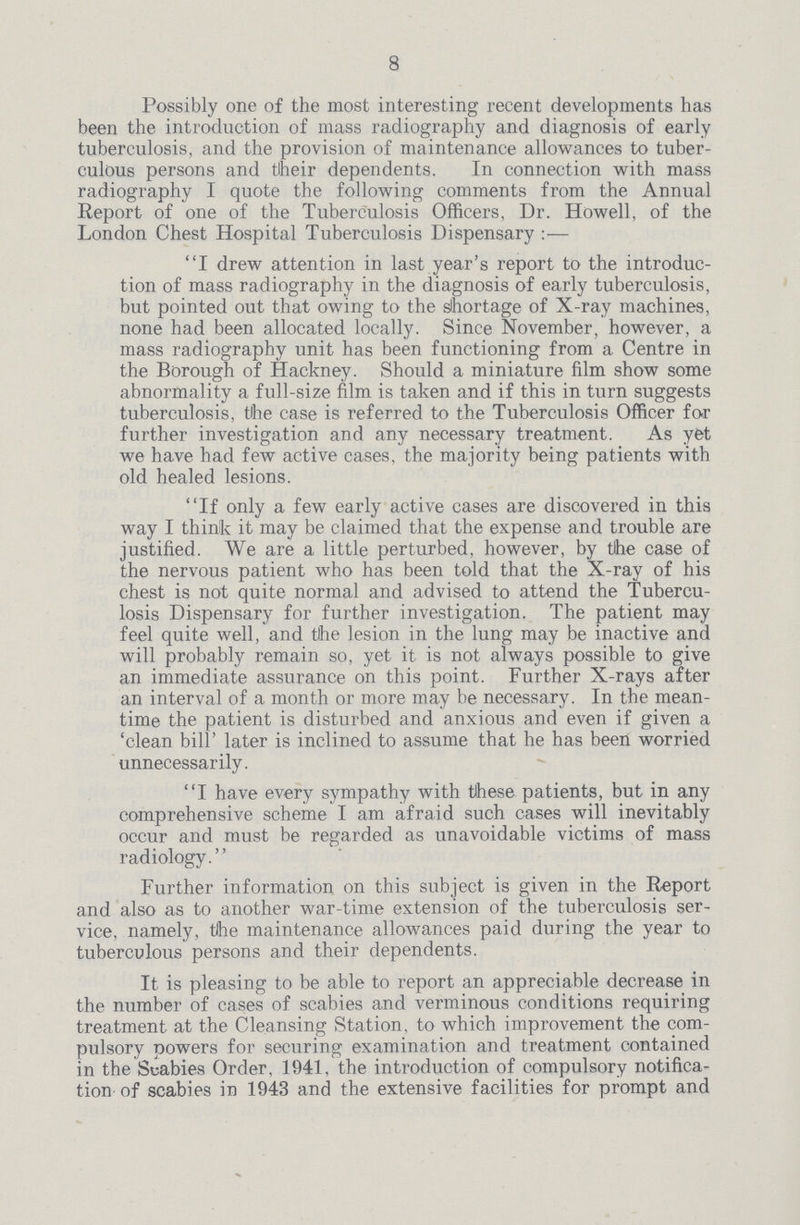 8 Possibly one of the most interesting recent developments has been the introduction of mass radiography and diagnosis of early tuberculosis, and the provision of maintenance allowances to tuber culous persons and tlheir dependents. In connection with mass radiography I quote the following comments from the Annual Report of one of the Tuberculosis Officers, Dr. Howell, of the London Chest Hospital Tuberculosis Dispensary:— I drew attention in last year's report to the introduc tion of mass radiography in the diagnosis of early tuberculosis, but pointed out that owing to the shortage of X-ray machines, none had been allocated locally. Since November, however, a mass radiography unit has been functioning from a Centre in the Borough of Hackney. Should a miniature film show some abnormality a full-size film is taken and if this in turn suggests tuberculosis, the case is referred to the Tuberculosis Officer for further investigation and any necessary treatment. As yet we have had few active cases, the majority being patients with old healed lesions. If only a few early active cases are discovered in this way I think it may be claimed that the expense and trouble are justified. We are a little perturbed, however, by the case of the nervous patient who has been told that the X-ray of his chest is not quite normal and advised to attend the Tubercu losis Dispensary for further investigation. The patient may feel quite well, and tlhe lesion in the lung may be inactive and will probably remain so, yet it is not always possible to give an immediate assurance on this point. Further X-rays after an interval of a month or more may be necessary. In the mean time the patient is disturbed and anxious and even if given a 'clean bill' later is inclined to assume that he has been worried unnecessarily. I have every sympathy with these patients, but in any comprehensive scheme I am afraid such cases will inevitably occur and must be regarded as unavoidable victims of mass radiology. Further information on this subject is given in the Report and also as to another war-time extension of the tuberculosis ser vice, namely, tihe maintenance allowances paid during the year to tuberculous persons and their dependents. It is pleasing to be able to report an appreciable decrease in the number of cases of scabies and verminous conditions requiring treatment at the Cleansing Station, to which improvement the com pulsory powers for securing examination and treatment contained in the Scabies Order, 1941, the introduction of compulsory notifica tion of scabies in 1943 and the extensive facilities for prompt and