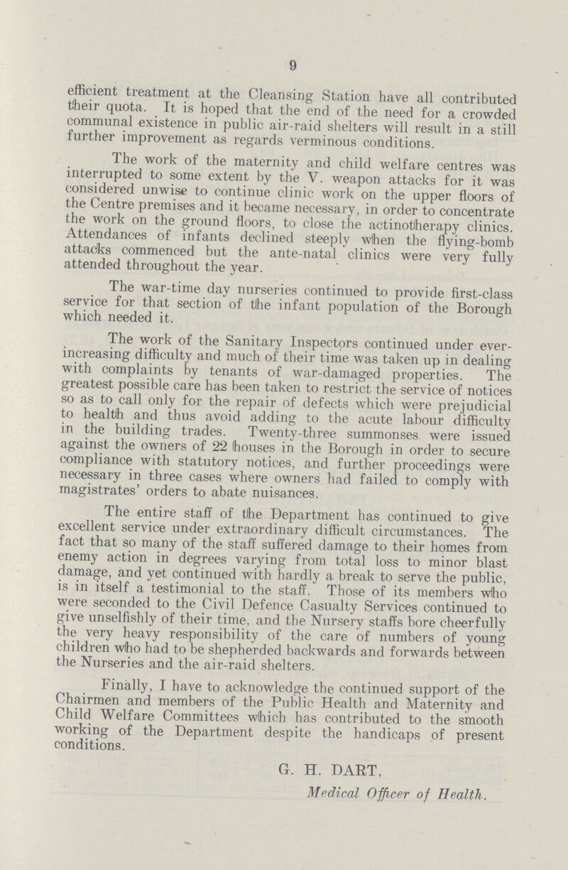 9 efficient treatment at the Cleansing Station have all contributed their quota. It is hoped that the end of the need for a crowded communal existence in public air-raid shelters will result in a still further improvement as regards verminous conditions. The work of the maternity and child welfare centres was interrupted to some extent by the V. weapon attacks for it was considered unwise to continue clinic work on the upper floors of the Centre premises and it became necessary, in order to concentrate the work on the ground floors, to close the actinotlherapy clinics. Attendances of infants declined steeply when the flying-bomb attacks commenced but the ante-natal clinics were very fully attended throughout the year. The war-time day nurseries continued to provide first-class service for that section of the infant population of the Borough which needed it. The work of the Sanitary Inspectors continued under ever increasing difficulty and much of their time was taken up in dealing with complaints by tenants of war-damaged properties. The greatest possible care has been taken to restrict the service of notices so as to call only for the repair of defects which were prejudicial to healtlh and thus avoid adding to the acute labour difficulty in the building trades. Twenty-three summonses were issued against the owners of 22 houses in the Borough in order to secure compliance with statutory notices, and further proceedings were necessary in three cases where owners had failed to comply with magistrates' orders to abate nuisances. The entire staff of the Department has continued to give excellent service under extraordinary difficult circumstances. The fact that so many of the staff suffered damage to their homes from enemy action in degrees varying from total loss to minor blast damage, and yet continued with hardly a break to serve the public, is in itself a testimonial to the staff. Those of its members who were seconded to the Civil Defence Casualty Services continued to give unselfishly of their time, and the Nursery staffs bore cheerfully the very heavy responsibility of the care of numbers of young children who had to be shepherded backwards and forwards between the Nurseries and the air-raid shelters. Finally, I have to acknowledge the continued support of the Chairmen and members of the Public Health and Maternity and Child Welfare Committees which has contributed to the smooth working of the Department despite the handicaps of present conditions. G. H. DART, Medical Officer of Health,