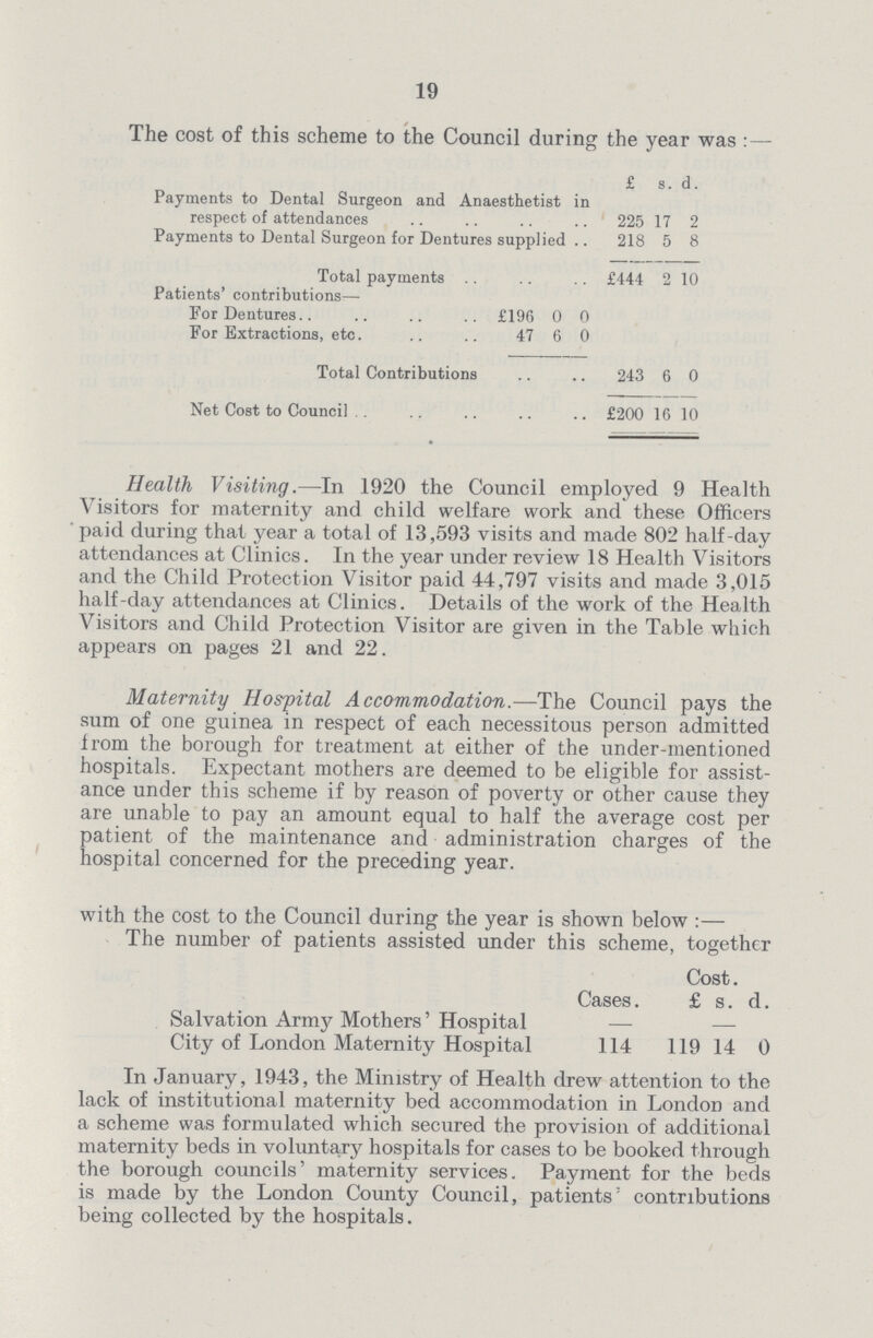 19 The cost of this scheme to the Council during the year was : — £ s. d. Payments to Dental Surgeon and Anaesthetist in respect of attendances 225 17 2 Payments to Dental Surgeon for Dentures supplied 218 5 8 Total payments £444 2 10 Patients' contributions— For Dentures £196 0 0 For Extractions, etc. 47 6 0 Total Contributions 243 6 0 Net Cost to Council £200 16 10 Health Visiting.—In 1920 the Council employed 9 Health Visitors for maternity and child welfare work and these Officers paid during that year a total of 13,593 visits and made 802 half-day attendances at Clinics. In the year under review 18 Health Visitors and the Child Protection Visitor paid 44,797 visits and made 3,015 half-day attendances at Clinics. Details of the work of the Health Visitors and Child Protection Visitor are given in the Table which appears on pages 21 and 22. Maternity Hospital Accommodation.—The Council pays the sum of one guinea in respect of each necessitous person admitted from the borough for treatment at either of the under-mentioned hospitals. Expectant mothers are deemed to be eligible for assist ance under this scheme if by reason of poverty or other cause they are unable to pay an amount equal to half the average cost per patient of the maintenance and administration charges of the hospital concerned for the preceding year. with the cost to the Council during the year is shown below:— The number of patients assisted under this scheme, together Cost. Cases. £ s. d. Salvation Army Mothers' Hospital City of London Maternity Hospital 114 119 14 0 In January, 1943, the Ministry of Health drew attention to the lack of institutional maternity bed accommodation in London and a scheme was formulated which secured the provision of additional maternity beds in voluntary hospitals for cases to be booked through the borough councils' maternity services. Payment for the beds is made by the London County Council, patients contributions being collected by the hospitals.