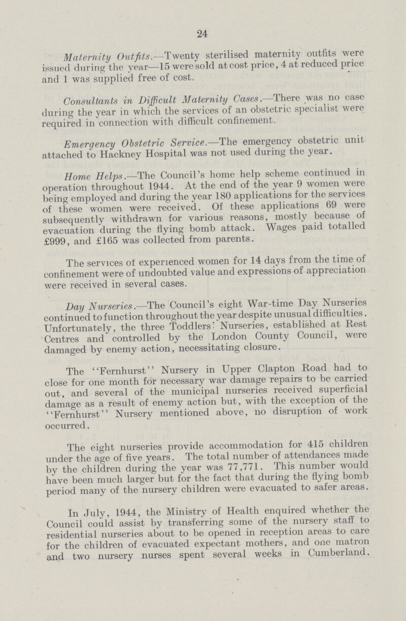 24 Maternity Outfits.—Twenty sterilised maternity outfits were issued during the year—15 were sold at cost price, 4 at reduced price and 1 was supplied free of cost. Consultants in Difficult Maternity Cases.—There was no case during the year in which the services of an obstetric specialist were required in connection with difficult confinement. Emergency Obstetric Service.—The emergency obstetric unit attached to Hackney Hospital was not used during the year. Home Helps.—The Council's home help scheme continued in operation throughout 1944. At the end of the year 9 women were being employed and during the year 180 applications for the services of these women were received. Of these applications 69 were subsequently withdrawn for various reasons, mostly because of evacuation during the flying bomb attack. Wages paid totalled £999, and £165 was collected from parents. The services of experienced women for 14 days from the time of confinement were of undoubted value and expressions of appreciation were received in several cases. Day Nurseries.—The Council's eight War-time Day Nurseries continued to function throughout the year despite unusual difficulties. Unfortunately, the three Toddlers' Nurseries, established at Rest Centres and controlled by the London County Council, were damaged by enemy action, necessitating closure. The Fernhurst Nursery in Upper Clapton Road had to close for one month for necessary war damage repairs to be carried out, and several of the municipal nurseries received superficial damage as a result of enemy action but, with the exception of the Fernhurst Nursery mentioned above, no disruption of work occurred. The eight nurseries provide accommodation for 415 children under the age of five years. The total number of attendances made by the children during the year was 77,771. This number would have been much larger but for the fact that during the flying bomb period many of the nursery children were evacuated to safer areas. In July, 1944, the Ministry of Health enquired whether the Council could assist by transferring some of the nursery staff to residential nurseries about to be opened in reception areas to care for the children of evacuated expectant mothers, and one matron and two nursery nurses spent several weeks in Cumberland.