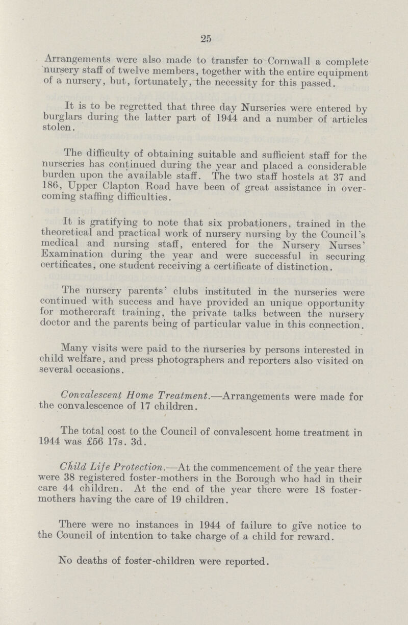 25 Arrangements were also made to transfer to Cornwall a complete nursery staff of twelve members, together with the entire equipment of a nursery, but, fortunately, the necessity for this passed. It is to be regretted that three day Nurseries were entered by burglars during the latter part of 1944 and a number of articles stolen. The difficulty of obtaining suitable and sufficient staff for the nurseries has continued during the year and placed a considerable burden upon the available staff. The two staff hostels at 37 and 186, Upper Clapton Road have been of great assistance in over coming staffing difficulties. It is gratifying to note that six probationers, trained in the theoretical and practical work of nursery nursing by the Council's medical and nursing staff, entered for the Nursery Nurses' Examination during the year and were successful in securing certificates, one student receiving a certificate of distinction. The nursery parents' clubs instituted in the nurseries were continued with success and have provided an unique opportunity for mothercraft training, the private talks between the nursery doctor and the parents being of particular value in this connection. Many visits were paid to the nurseries by persons interested in child welfare, and press photographers and reporters also visited on several occasions. Convalescent Home Treatment.—Arrangements were made for the convalescence of 17 children. 4 The total cost to the Council of convalescent home treatment in 1944 was £56 17s. 3d. Child Life Protection.—At the commencement of the year there were 38 registered foster-mothers in the Borough who had in their care 44 children. At the end of the year there were 18 foster mothers having the care of 19 children. There were no instances in 1944 of failure to give notice to the Council of intention to take charge of a child for reward. No deaths of foster-children were reported.