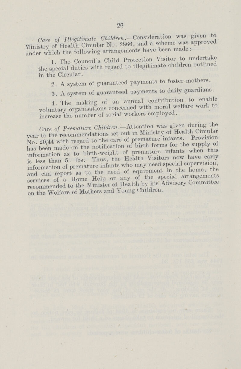 26 Care of Illegitimate Children.—Consideration was given to Ministry of Health Circular No. 2866, and a scheme was approved under which the following arrangements have been made:— 1. The Council's Child Protection Visitor to undertake the special duties with regard to illegitimate children outlined in the Circular. 2. A system of guaranteed payments to foster-mothers. 3. A system of guaranteed payments to daily guardians. 4. The making of an annual contribution to enable voluntary organisations concerned with moral welfare work to increase the number of social workers employed. Care of Premature Children.—Attention was given during the year to the recommendations set out in Ministry of Health Circular No. 20/44 with regard to the care of premature infants. Provision has been made on the notification of birth forms for the supply of information as to birth-weight of premature infants when this is less than 5 lbs. Thus, the Health Visitors now have early information of premature infants who may need special supervision, and can report as to the need of equipment in the home, the services of a Home Help or any of the special arrangements recommended to the Minister of Health by his Advisory Committee on the Welfare of Mothers and Young Children.